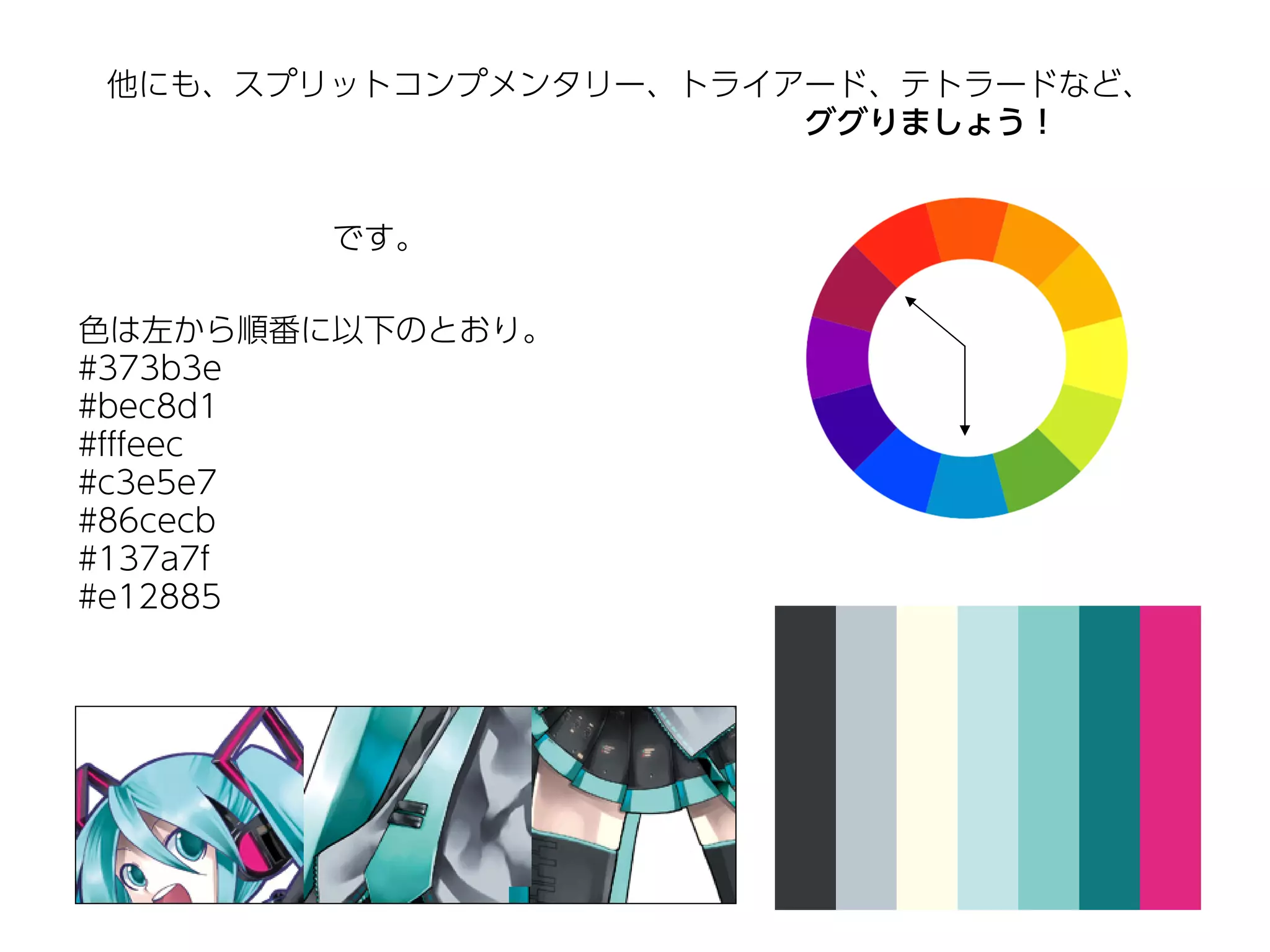 他にも、スプリットコンプメンタリー、トライアード、テトラードなど、
                      ググりましょう！


       です。

色は左から順番に以下のとおり。
#373b3e
#bec8d1
#fffeec
#c3e5e7
#86cecb
#137a7f
#e12885
 