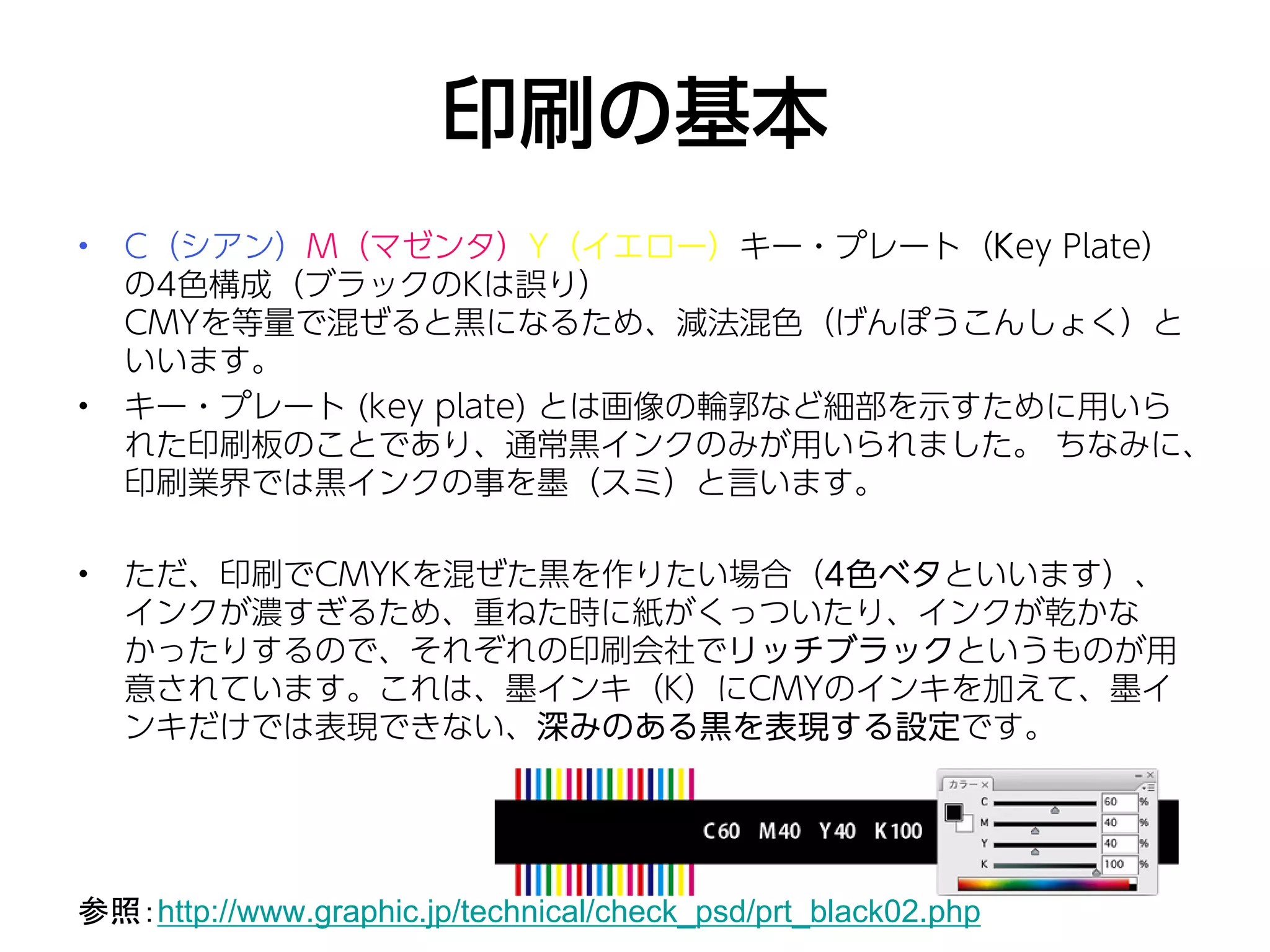 印刷の基本
•   C（シアン）M（マゼンタ）Y（イエロー）キー・プレート（Key Plate）
    の4色構成（ブラックのKは誤り）
    CMYを等量で混ぜると黒になるため、減法混色（げんぽうこんしょく）と
    いいます。
•   キー・プレート (key plate) とは画像の輪郭など細部を示すために用いら
    れた印刷板のことであり、通常黒インクのみが用いられました。 ちなみに、
    印刷業界では黒インクの事を墨（スミ）と言います。

•   ただ、印刷でCMYKを混ぜた黒を作りたい場合（4色ベタといいます）、
    インクが濃すぎるため、重ねた時に紙がくっついたり、インクが乾かな
    かったりするので、それぞれの印刷会社でリッチブラックというものが用
    意されています。これは、墨インキ（K）にCMYのインキを加えて、墨イ
    ンキだけでは表現できない、深みのある黒を表現する設定です。




参照：http://www.graphic.jp/technical/check_psd/prt_black02.php
 