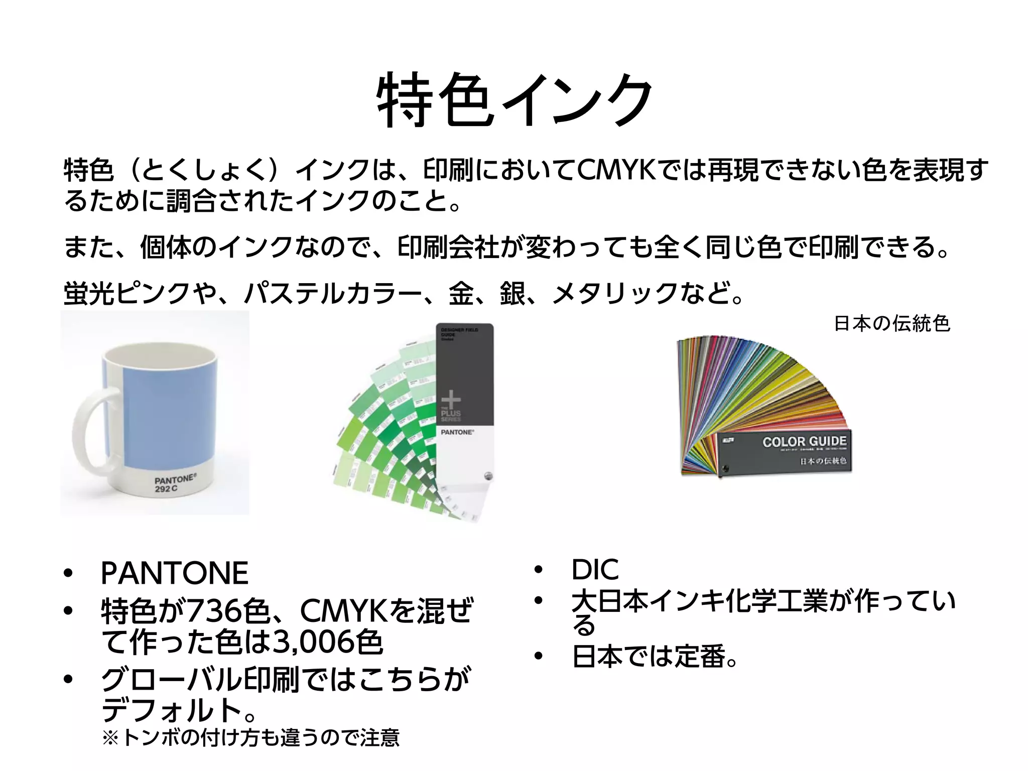 特色インク
特色（とくしょく）インクは、印刷においてCMYKでは再現できない色を表現す
るために調合されたインクのこと。
また、個体のインクなので、印刷会社が変わっても全く同じ色で印刷できる。
蛍光ピンクや、パステルカラー、金、銀、メタリックなど。
                                  日本の伝統色




• PANTONE           •   DIC
• 特色が736色、CMYKを混ぜ   •   大日本インキ化学工業が作ってい
                        る
  て作った色は3,006色      •   日本では定番。
• グローバル印刷ではこちらが
  デフォルト。
 ※トンボの付け方も違うので注意
 