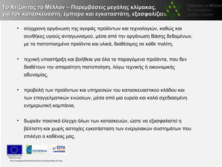 Το Χτίζοντας το Μέλλον – Παρεμβάσεις μεγάλης κλίμακας,
για τον κατασκευαστή, έμπορο και εγκαταστάτη, εξασφαλίζει:

     •   σύγχρονη οργάνωση της αγοράς προϊόντων και τεχνολογιών, καθώς και
         συνθήκες υγιούς ανταγωνισμού, μέσα από την οργάνωση Βάσης δεδομένων,
         με τα πιστοποιημένα προϊόντα και υλικά, διαθέσιμης σε κάθε πολίτη,


     •   τεχνική υποστήριξη και βοήθεια για όλα τα παραγόμενα προϊόντα, που δεν
         διαθέτουν την απαραίτητη πιστοποίηση, λόγω τεχνικής ή οικονομικής
         αδυναμίας,


     •   προβολή των προϊόντων και υπηρεσιών του κατασκευαστικού κλάδου και
         των επαγγελματικών ενώσεων, μέσα από μια ευρεία και καλά σχεδιασμένη
         ενημερωτική καμπάνια,


     •   δωρεάν ποιοτικό έλεγχο όλων των κατασκευών, ώστε να εξασφαλιστεί η
         βέλτιστη και χωρίς αστοχίες εγκατάσταση των ενεργειακών συστημάτων που
         επιλέγει ο καθένας μας.
 