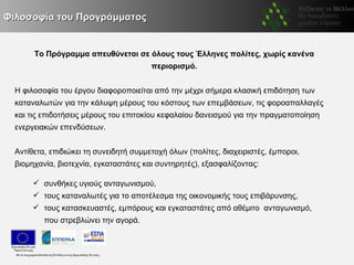 Φιλοσοφία του Προγράμματος


       Το Πρόγραμμα απευθύνεται σε όλους τους Έλληνες πολίτες, χωρίς κανένα
                                        περιορισμό.


  Η φιλοσοφία του έργου διαφοροποιείται από την μέχρι σήμερα κλασική επιδότηση των
  καταναλωτών για την κάλυψη μέρους του κόστους των επεμβάσεων, τις φοροαπαλλαγές
  και τις επιδοτήσεις μέρους του επιτοκίου κεφαλαίου δανεισμού για την πραγματοποίηση
  ενεργειακών επενδύσεων.


  Αντίθετα, επιδιώκει τη συνειδητή συμμετοχή όλων (πολίτες, διαχειριστές, έμποροι,
  βιομηχανία, βιοτεχνία, εγκαταστάτες και συντηρητές), εξασφαλίζοντας:

        συνθήκες υγιούς ανταγωνισμού,
        τους καταναλωτές για το αποτέλεσμα της οικονομικής τους επιβάρυνσης,
        τους κατασκευαστές, εμπόρους και εγκαταστάτες από αθέμιτο ανταγωνισμό,
          που στρεβλώνει την αγορά.
 