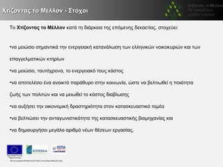 Χτίζοντας το Μέλλον - Στόχοι

  Το Χτίζοντας το Μέλλον κατά τη διάρκεια της επόμενης δεκαετίας, στοχεύει:


  •να μειώσει σημαντικά την ενεργειακή κατανάλωση των ελληνικών νοικοκυριών και των

  επαγγελματικών κτηρίων

  •να μειώσει, ταυτόχρονα, το ενεργειακό τους κόστος

  •να αποτελέσει ένα ανοικτό παράθυρο στην κοινωνία, ώστε να βελτιωθεί η ποιότητα

  ζωής των πολιτών και να μειωθεί το κόστος διαβίωσης

  •να αυξήσει την οικονομική δραστηριότητα στον κατασκευαστικό τομέα

  •να βελτιώσει την ανταγωνιστικότητα της κατασκευαστικής βιομηχανίας και

  •να δημιουργήσει μεγάλο αριθμό νέων θέσεων εργασίας.
 