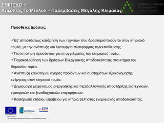 ΕΠΙΠΕΔΟ 1:
Χτίζοντας το Μέλλον – Παρεμβάσεις Μεγάλης Κλίμακας


   Πρόσθετες Δράσεις:


   Εξ’ αποστάσεως κατάρτιση των τεχνιτών που δραστηριοποιούνται στον κτηριακό
   τομέα, με την ανάπτυξη και λειτουργία πλατφόρμας τηλεκπαίδευσης.
   Πιστοποίηση προσόντων για επαγγελματίες του κτηριακού τομέα.
   Παρακολούθηση των δράσεων Ενεργειακής Αποδοτικότητας στα κτήρια του
   δημοσίου τομέα.
   Ανάπτυξη καινοτόμου αγοράς προϊόντων και συστημάτων εξοικονόμησης
   ενέργειας στον κτηριακό τομέα.
   Δημιουργία μηχανισμού ενεργειακής και περιβαλλοντικής υποστήριξης βιοτεχνικών,
   εμπορικών και ξενοδοχειακών επιχειρήσεων.
   Καθιέρωση ετήσιου Βραβείου για κτήρια βέλτιστης ενεργειακής αποδοτικότητας.
 