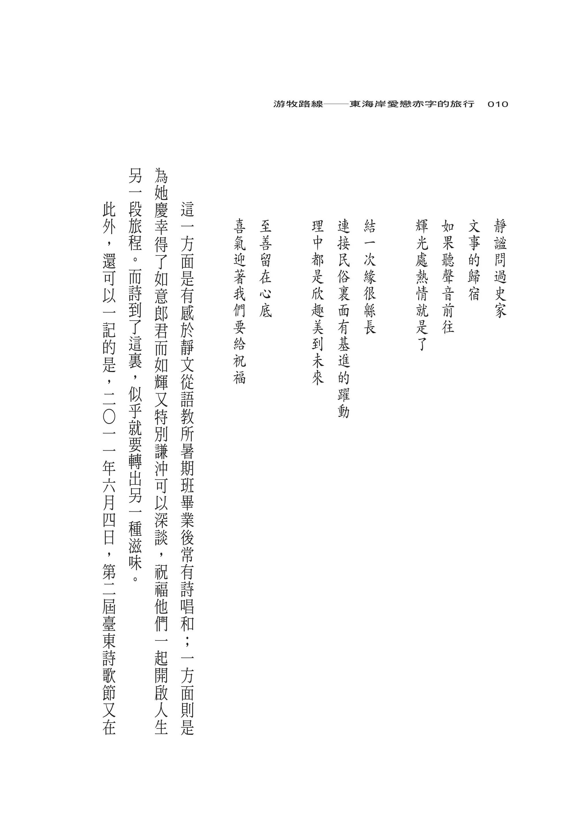 游牧路線――東海岸愛戀赤字的旅行　010




        另       為
        一   她
    此   段   慶       這
    外   旅   幸       一   喜   至      理   連   結   輝   如   文   靜
    ，   程   得       方   氣   善      中   接   一   光   果   事   謐
    還   。   了       面   迎   留      都   民   次   處   聽   的   問
    可   而   如       是   著   在      是   俗   緣   熱   聲   歸   過
    以   詩   意       有   我   心      欣   裏   很   情   音   宿   史
    一   到   郎       感   們   底      趣   面   緜   就   前       家
    記   了   君       於   要          美   有   長   是   往
    的   這   而       靜   給          到   基       了
    是   裏   如       文   祝          未   進
    ，   ，   輝       從   福          來   的
    二   似   又       語                  躍
        乎   特       教                  動
        就
○




一           別       所
一       要   謙       暑
年       轉   沖       期
六       出   可       班
月       另   以       畢
四       一   深       業
        種
日       滋   談       後
，       味   ，       常
第       。   祝       有
二           福       詩
屆           他       唱
臺           們       和
東           一       ；
詩           起       一
歌           開       方
節           啟       面
又           人       則
在           生       是
 