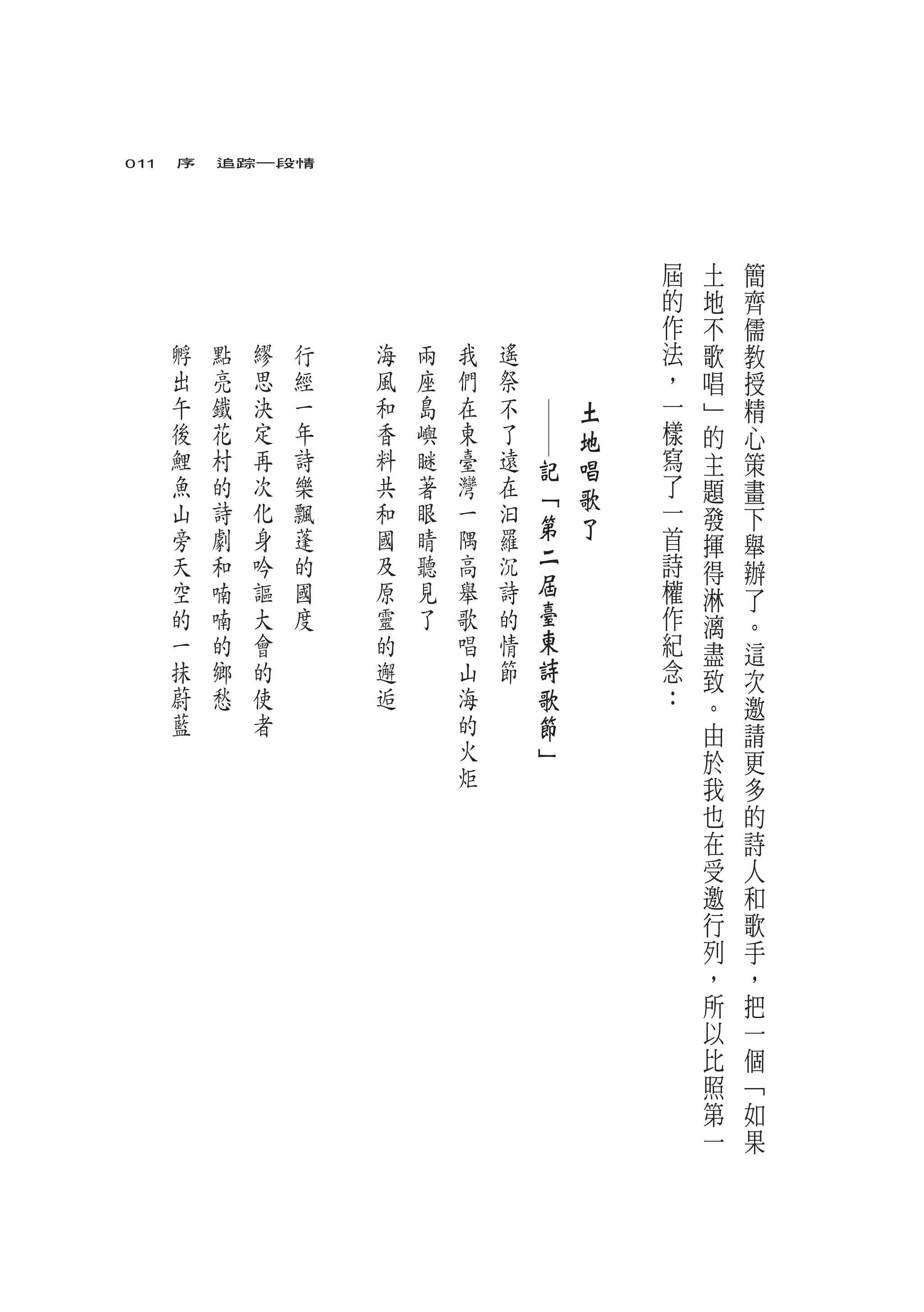 011　序　追踪一段情




                                                   屆   土   簡
                                                   的   地   齊
                                                   作   不   儒
   孵   點   繆   行   海   兩   我   遙   　       　       法   歌   教
   出   亮   思   經   風   座   們   祭   　       　       ，   唱   授
   午   鐵   決   一   和   島   在   不               土   一   ﹂   精




                                       ─
   後   花   定   年   香   嶼   東   了               地   樣   的   心
   鯉   村   再   詩   料   瞇   臺   遠       記       唱   寫   主   策
   魚   的   次   樂   共   著   灣   在       「       歌   了   題   畫
   山   詩   化   飄   和   眼   一   汩                   一   發   下
   旁   劇   身   蓬   國   睛   隅   羅       第       了   首
                                       二               揮   舉
   天   和   吟   的   及   聽   高   沉                   詩   得   辦
   空   喃   謳   國   原   見   舉   詩       屆           權
                                       臺               淋   了
   的   喃   大   度   靈   了   歌   的                   作   漓   。
   一   的   會       的       唱   情       東           紀   盡   這
   抹   鄉   的       邂       山   節       詩           念   致   次
   蔚   愁   使       逅       海           歌           ：   。   邀
   藍       者               的           節               由   請
                           火           」               於   更
                           炬                           我   多
                                                       也   的
                                                       在   詩
                                                       受   人
                                                       邀   和
                                                       行   歌
                                                       列   手
                                                       ，   ，
                                                       所   把
                                                       以   一
                                                       比   個
                                                       照   ﹁
                                                       第   如
                                                       一   果
 