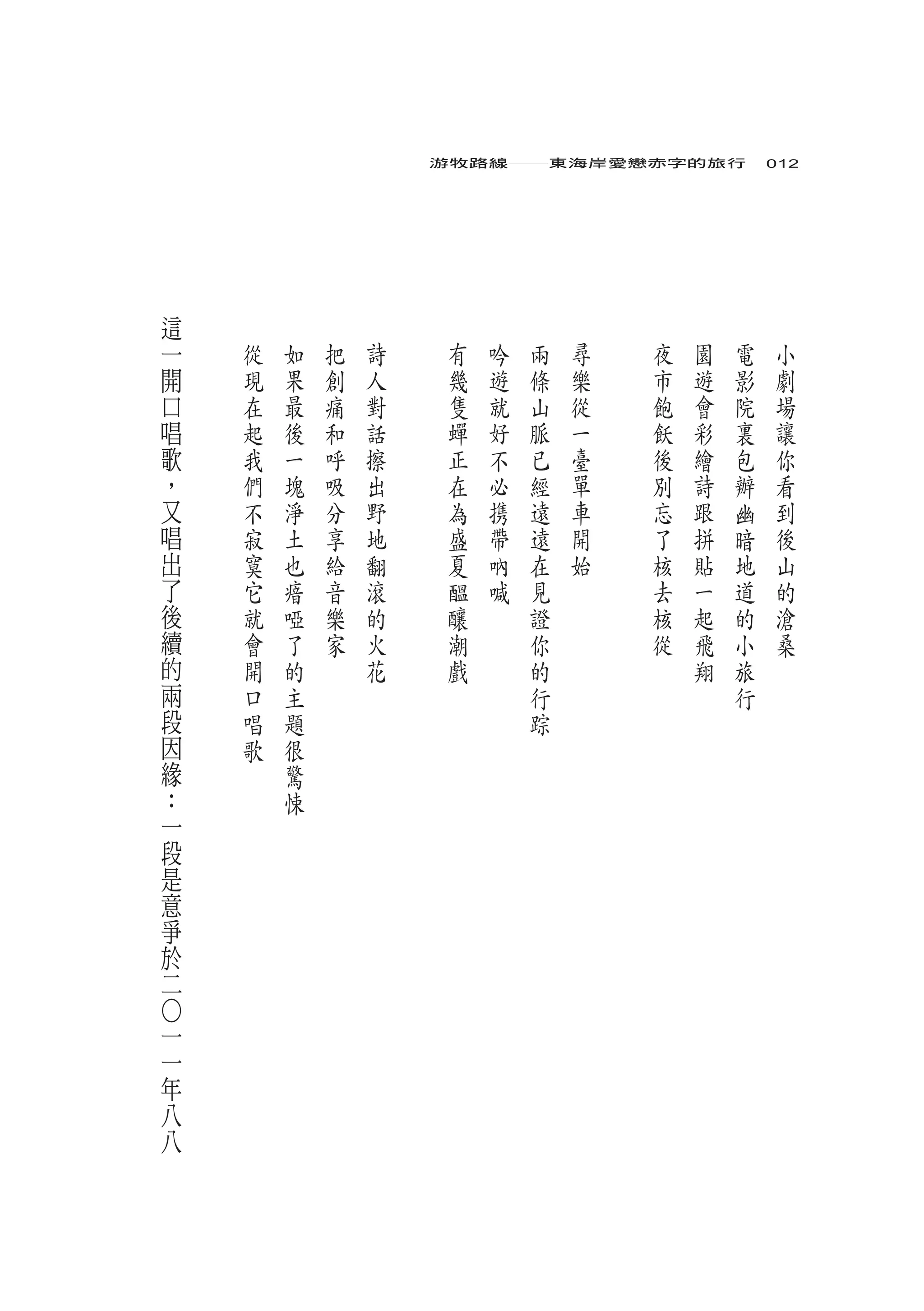 游牧路線――東海岸愛戀赤字的旅行　012




    這
    一   從   如   把   詩    有   吟   兩   尋   夜   園   電   小
    開   現   果   創   人    幾   遊   條   樂   市   遊   影   劇
    口   在   最   痛   對    隻   就   山   從   飽   會   院   場
    唱   起   後   和   話    蟬   好   脈   一   飫   彩   裏   讓
    歌   我   一   呼   擦    正   不   已   臺   後   繪   包   你
    ，   們   塊   吸   出    在   必   經   單   別   詩   辦   看
    又   不   淨   分   野    為   携   遠   車   忘   跟   幽   到
    唱   寂   土   享   地    盛   帶   遠   開   了   拼   暗   後
    出   寞   也   給   翻    夏   吶   在   始   核   貼   地   山
    了   它   瘖   音   滾    醞   喊   見       去   一   道   的
    後   就   啞   樂   的    釀       證       核   起   的   滄
    續   會   了   家   火    潮       你       從   飛   小   桑
    的   開   的       花    戲       的           翔   旅
    兩   口   主                    行               行
    段   唱   題                    踪
    因   歌   很
    緣       驚
    ：       悚
    一
    段
    是
    意
    爭
    於
    二
○




一
一
年
八
八
 