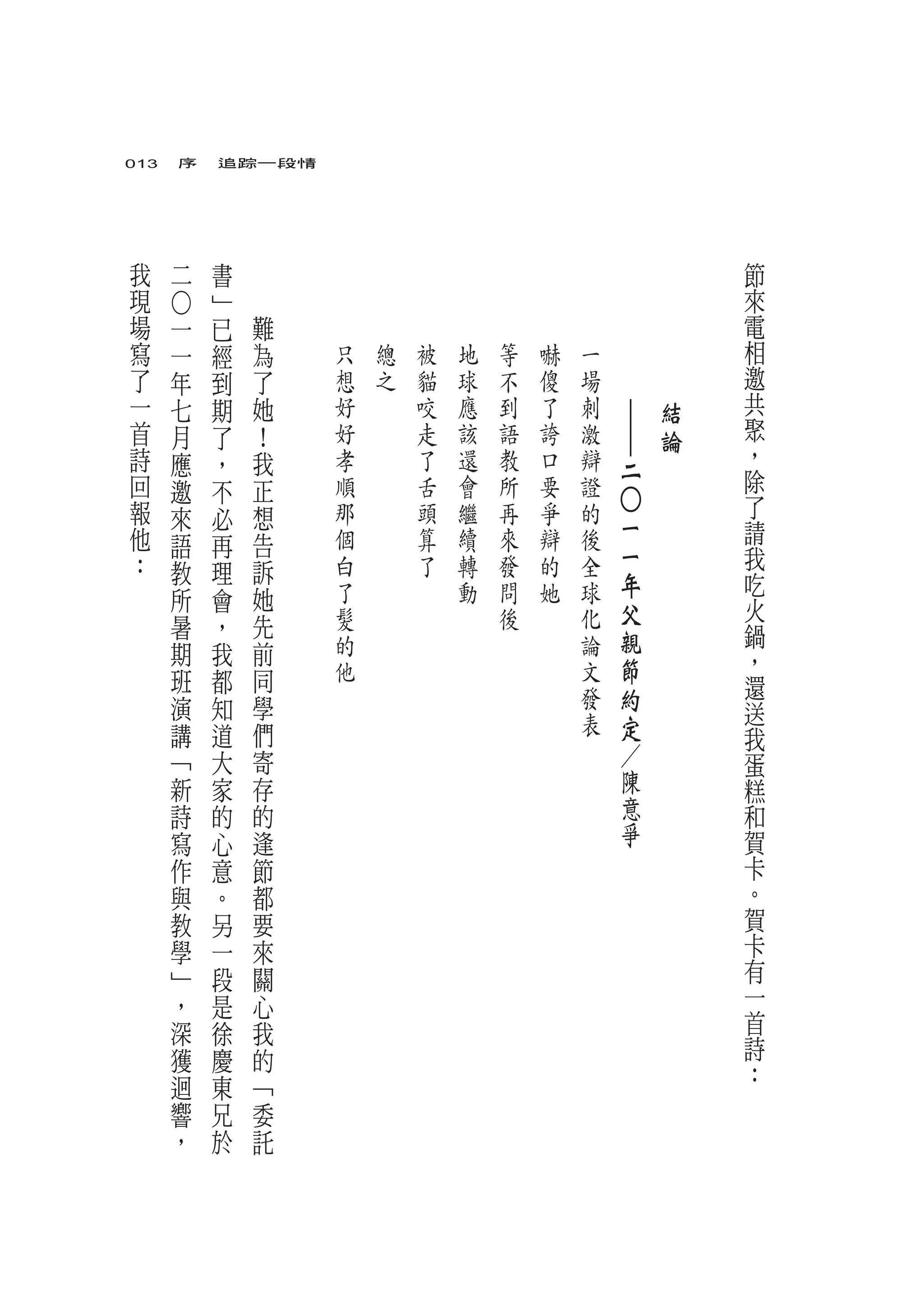 013　序　追踪一段情




我       二       書                                                       節
現           ﹂                                                           來
    ○




場   一       已       難                                                   電
寫   一       經           為   只   總   被   地   等   嚇   一   　       　       相
了   年       到           了   想   之   貓   球   不   傻   場   　       　       邀
一   七       期           她   好       咬   應   到   了   刺       ｜       結   共
首   月       了           ！   好       走   該   語   誇   激       ｜       論   聚
詩   應       ，           我   孝       了   還   教   口   辯                   ，
                                                            二           除
回   邀       不           正   順       舌   會   所   要   證
報   來                   想   那       頭   繼   再   爭   的                   了



                                                            ○
            必                                               一
他   語       再           告   個       算   續   來   辯   後                   請
：                           白       了   轉   發   的   全       一           我
    教       理           訴                                   年           吃
    所       會           她   了           動   問   她   球
                            髮               後       化       父           火
    暑       ，           先                                               鍋
    期       我           前   的                       論       親
                            他                       文       節           ，
    班       都           同                                               還
    演       知           學                           發       約
                                                    表                   送
    講       道           們                                   定           我
    ﹁       大           寄                                   ／           蛋
    新       家           存                                   陳           糕
    詩       的           的                                   意           和
    寫       心           逢                                   爭           賀
    作       意           節                                               卡
    與       。           都                                               。
    教       另           要                                               賀
    學       一           來                                               卡
    ﹂       段           關                                               有
    ，       是           心                                               一
    深       徐           我                                               首
    獲       慶           的                                               詩
    迴                                                                   ：
            東           ﹁
    響       兄           委
    ，       於           託
 