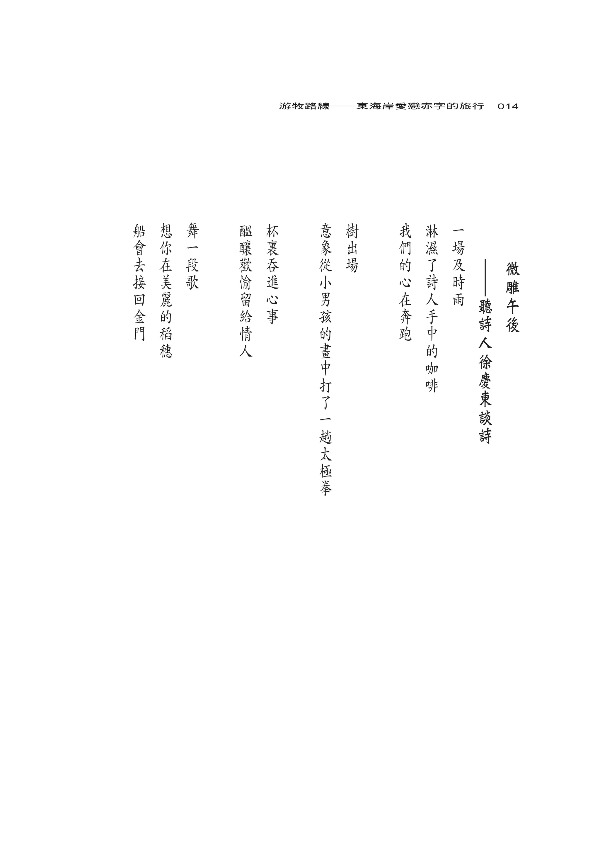 游牧路線――東海岸愛戀赤字的旅行　014




船   想   舞   醞   杯      意   樹   我   淋   一   　       　
會   你   一   釀   裏      象   出   們   濕   場   　       　
去   在   段   歡   吞      從   場   的   了   及       ｜       微
接   美   歌   愉   進      小       心   詩   時       ｜       雕
回   麗       留   心      男       在   人   雨       聽       午
金   的       給   事      孩       奔   手           詩       後
門   稻       情          的       跑   中
    穗       人          畫           的           人
                       中           咖           徐
                       打           啡           慶
                       了                       東
                       一                       談
                       趟                       詩
                       太
                       極
                       拳
 