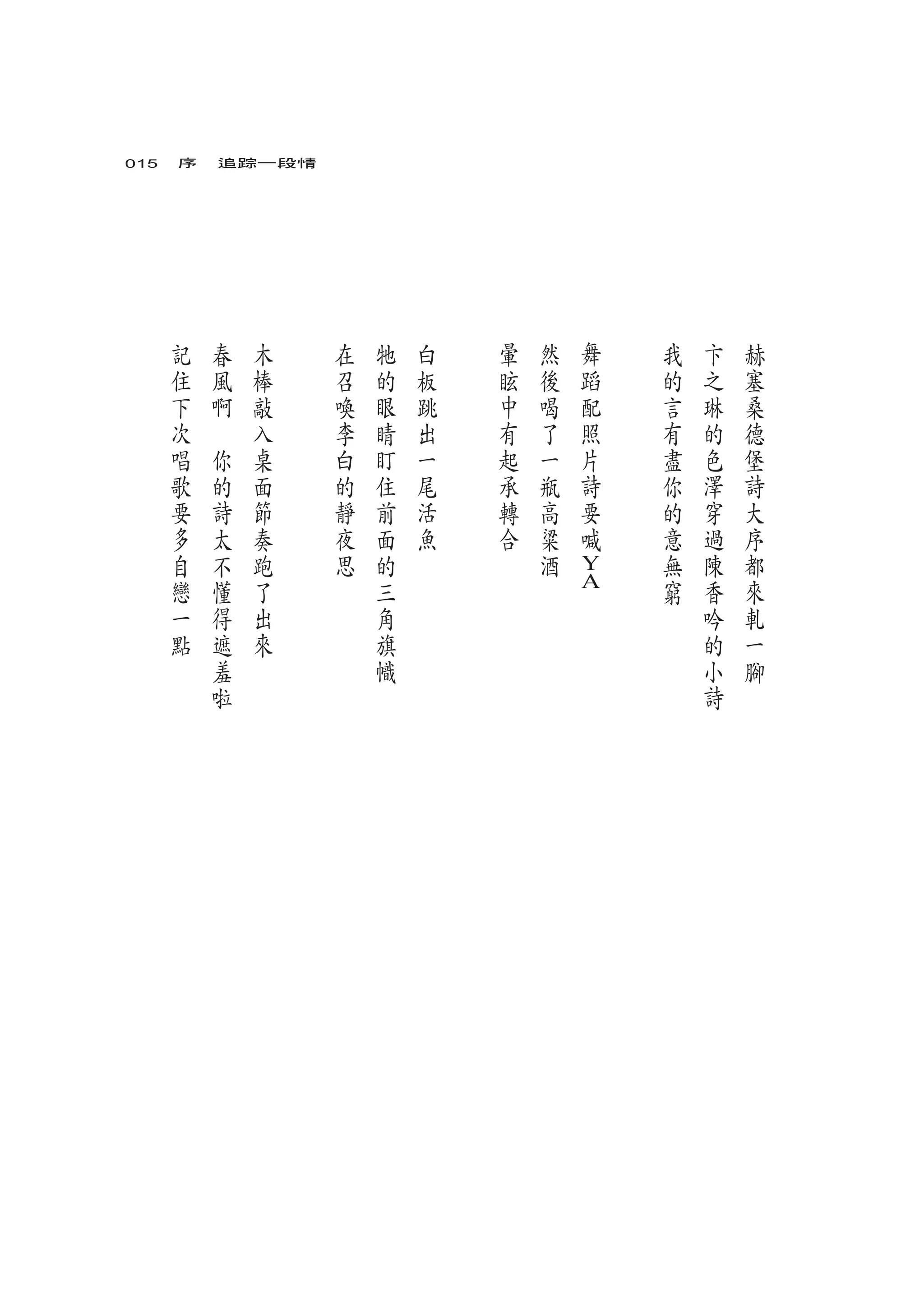 015　序　追踪一段情




   記       春       木   在   牠   白   暈   然   舞   我   卞   赫
   住       風       棒   召   的   板   眩   後   蹈   的   之   塞
   下       啊       敲   喚   眼   跳   中   喝   配   言   琳   桑
   次   　           入   李   睛   出   有   了   照   有   的   德
   唱           你   桌   白   盯   一   起   一   片   盡   色   堡
   歌           的   面   的   住   尾   承   瓶   詩   你   澤   詩
   要           詩   節   靜   前   活   轉   高   要   的   穿   大
   多           太   奏   夜   面   魚   合   粱   喊   意   過   序
   自           不   跑   思   的           酒       無   陳   都
   戀           懂   了       三               Y   窮   香   來
                                           A
   一           得   出       角                       吟   軋
   點           遮   來       旗                       的   一
               羞           幟                       小   腳
               啦                                   詩
 