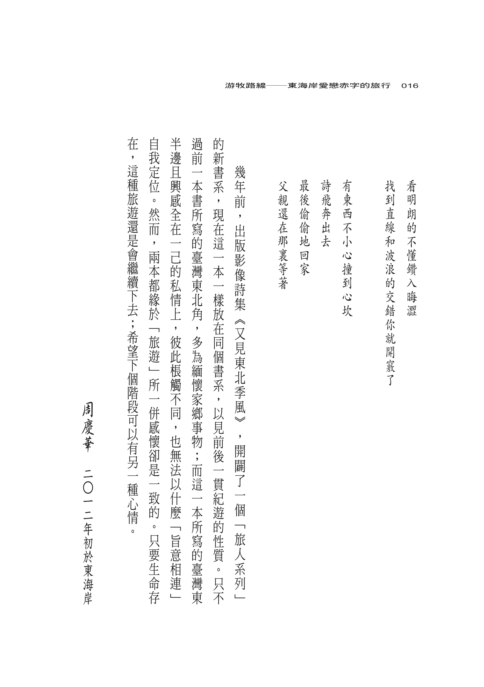 游牧路線――東海岸愛戀赤字的旅行　016




        在       自       半   過   的
        ，   我       邊       前   新
        這   定       且       一   書        幾
        種   位       興       本   系    年       父   最   詩   有   找   看
        旅   。       感       書   ，    前       親   後   飛   東   到   明
        遊   然       全       所   現    ，       還   偷   奔   西   直   朗
        還   而       在       寫   在    出       在   偷   出   不   線   的
        是   ，       一       的   這    版       那   地   去   小   和   不
        會   兩       己       臺   一    影       裏   回       心   波   懂
        繼   本       的       灣   本    像       等   家       撞   浪   鑽
        續   都       私       東   一            著           到   的   入
        下                            詩
            緣       情       北   樣                        心   交   晦
        去                            集                   坎   錯   澀
            於       上       角   放    ︽
        ；   ﹁       ，       ，   在                            你
        希                            又                       就
            旅       彼       多   同    見
        望   遊       此       為   個                            開
        下                            東                       竅
            ﹂       棖       緬   書
        個                            北                       了
            所       觸       懷   系
        階   一       不       家        季
                                ，
    周   段   併       同       鄉   以    風
    慶   可   感                        ︾
        以           ，       事   見
    華       懷       也       物   前    ，
        有                            開
　       另   卻       無       ；   後
            是       法       而   一    闢
    二   一
            一       以       這   貫    了
        種                            一
            致       什
    ○




    一   心                   一   紀
    二       的       麼       本   遊    個
        情
    年   。   。       ﹁       所   的    ﹁
    初       只       旨       寫   性    旅
    於       要       意       的   質    人
    東       生       相       臺   。    系
    海       命       連       灣   只    列
    岸       存       ﹂       東   不    ﹂
 