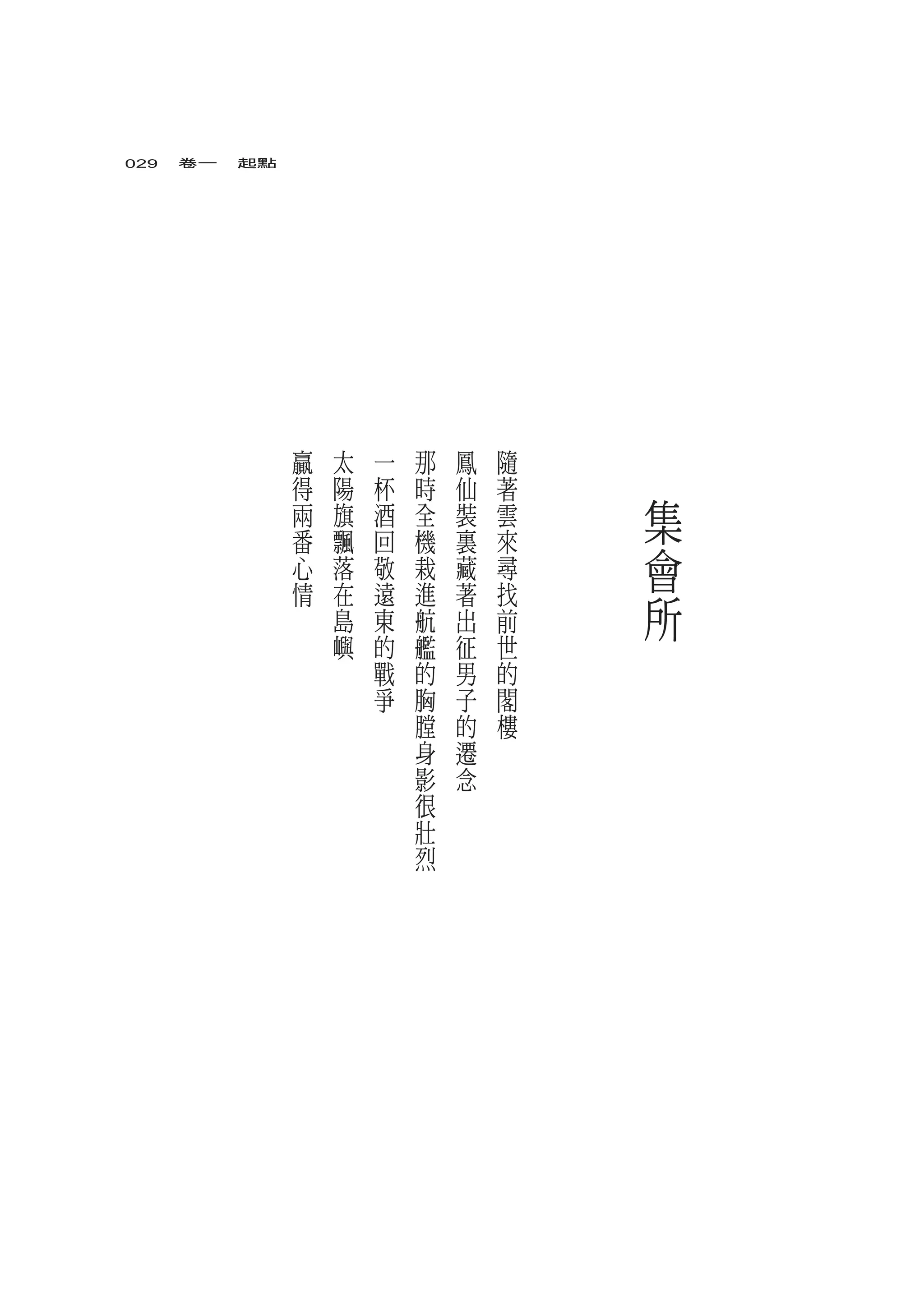 029　卷一　起點




            贏   太   一   那   鳳   隨
            得   陽   杯   時   仙   著
            兩   旗   酒   全   裝   雲   集
            番   飄   回   機   裏   來
            心   落   敬   栽   藏   尋   會
            情   在
                島
                    遠
                    東
                        進
                        航
                            著
                            出
                                找
                                前   所
                嶼   的   艦   征   世
                    戰   的   男   的
                    爭   胸   子   閣
                        膛   的   樓
                        身   遷
                        影   念
                        很
                        壯
                        烈
 