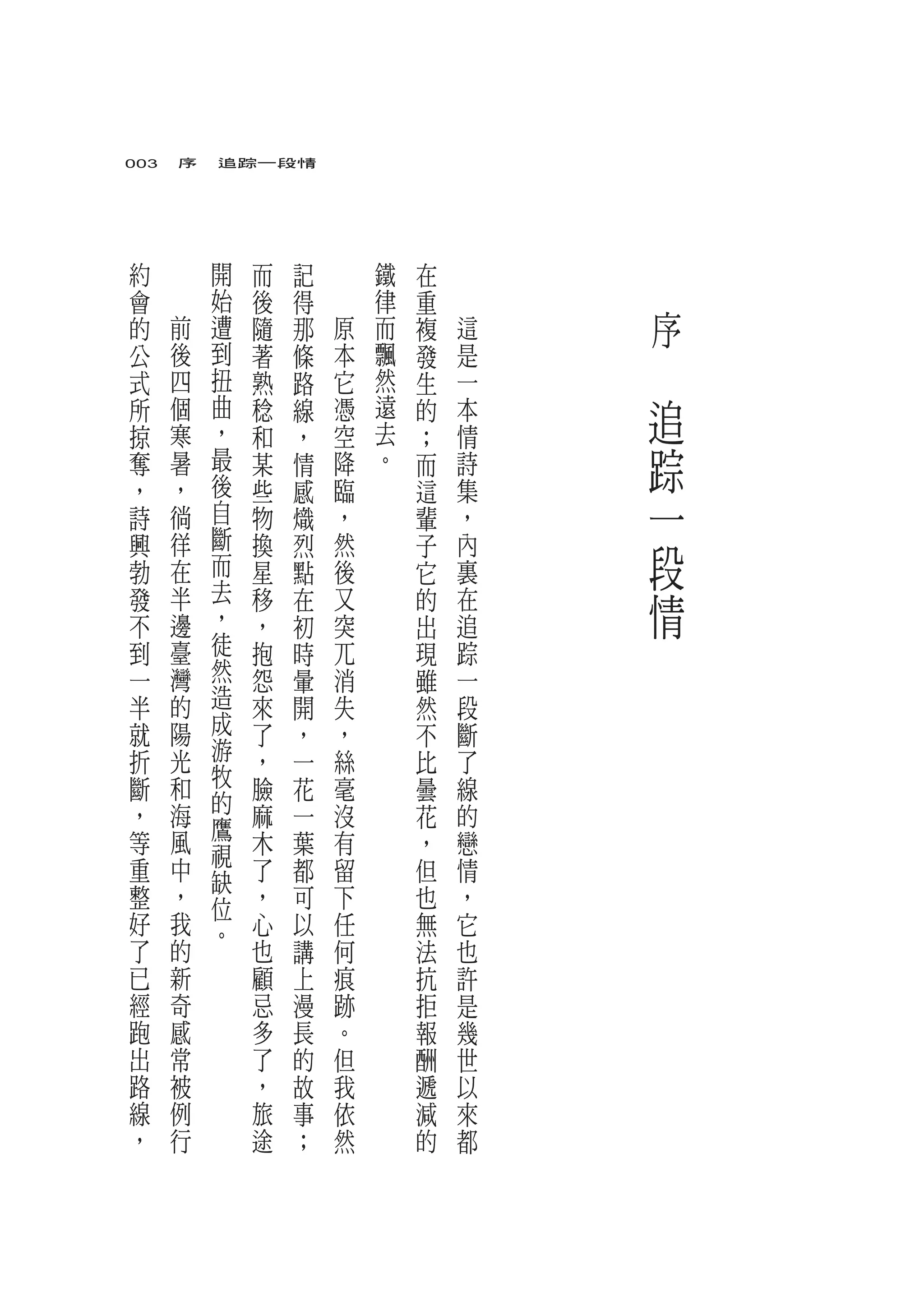 003　序　追踪一段情




約           開   而   記       鐵   在       　
會           始   後   得       律   重
的   前       遭   隨   那   原   而   複   這           序
公
式
        後
        四
            到
            扭
                著
                熟
                    條
                    路
                        本
                        它
                            飄
                            然
                                發
                                生
                                    是
                                    一
                                        　
所       個   曲
            ，
                稔   線   憑   遠
                            去
                                的   本       追
掠       寒       和   ，   空       ；   情
奪       暑   最   某   情   降   。   而   詩       踪
        ，   後           臨           集
，
詩       徜   自
                些
                物
                    感
                    熾   ，
                                這
                                輩   ，       一
            斷
興
勃
        徉
        在   而
                換
                星
                    烈
                    點
                        然
                        後
                                子
                                它
                                    內
                                    裏
                                            段
發
不
        半
        邊
            去
            ，
                移
                ，
                    在
                    初
                        又
                        突
                                的
                                出
                                    在
                                    追
                                            情
到       臺   徒   抱   時   兀       現   踪
一       灣   然   怨   暈   消       雖   一
半       的   造   來   開   失       然   段
就       陽   成   了   ，   ，       不   斷
折       光   游   ，   一   絲       比   了
斷       和   牧   臉   花   毫       曇   線
，       海   的   麻       沒           的
            鷹       一           花
等       風   視   木   葉   有       ，   戀
重       中   缺   了   都   留       但   情
整       ，   位   ，   可   下       也   ，
好       我   。   心   以   任       無   它
了       的       也   講   何       法   也
已       新       顧   上   痕       抗   許
經       奇       忌   漫   跡       拒   是
跑       感       多   長   。       報   幾
出       常       了   的   但       酬   世
路       被       ，   故   我       遞   以
線       例       旅   事   依       減   來
，       行       途   ；   然       的   都
 