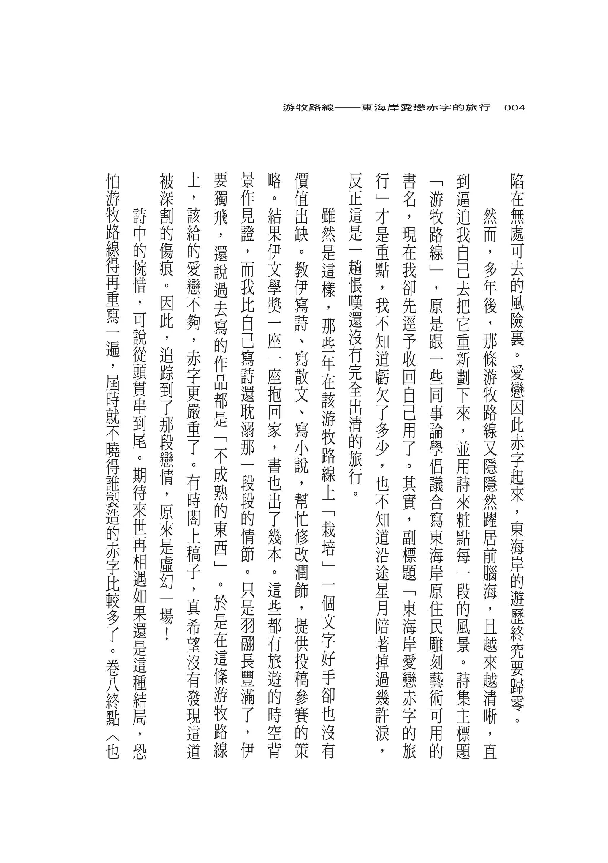 游牧路線――東海岸愛戀赤字的旅行　004




怕       被           上   要   景   略    價       反   行   書   ﹁   到       陷
游       深       ，       獨   作   。    值       正   ﹂   名   游   逼       在
牧   詩   割       該       飛   見   結    出   雖   這   才   ，   牧   迫   然   無
路   中   的       給       ，   證   果    缺   然   是   是   現   路   我   而   處
線   的   傷       的       還   ，   伊    。   是   一   重   在   線   自   ，   可
得   惋   痕       愛       說   而   文    教   這   趟   點   我   ﹂   己   多   去
再   惜   。       戀       過   我   學    伊   樣   悵   ，   卻   ，   去   年   的
重   ，   因       不           比   獎    寫       嘆   我   先   原   把   後   風
寫                       去                ，
    可   此       夠       寫   自   一    詩   那   還   不   逕   是   它   ，   險
一   說   ，       ，           己   座    、       沒                       裏
遍                       的                些       知   予   跟   重   那
    從   追       赤           寫   一    寫       有   道   收   一   新   條   。
，   頭                   作                年
        踪       字           詩   座    散       完   虧   回   些   劃   游   愛
屆   貫   到               品                在   全                       戀
時               更       都   還   抱    文   該       欠   自   同   下   牧
    串   了       嚴           耽   回    、       出   了   己   事   來   路   因
就   到   那               是                游   清                       此
不               重       ﹁   溺   家    寫   牧       多   用   論   ，   線
    尾   段       了           那   ，    小       的   少   了   學   並   又   赤
曉   。                   不                路
得       戀       。           一   書    說       旅   ，   。   倡   用   隱   字
    期   情       有       成                線   行                       起
誰                           段   也    ，           也   其   議   詩   隱
製   待   ，       時       熟   段   出        上   。                       來
    來                                幫           不   實   合   來   然
造       原       閤       的   的   了    忙   ﹁       知   ，               ，
    世                                                    寫   粧   躍
的       來       上       東   情   幾    修   栽       道   副   東   點   居   東
赤   再   是               西                培                           海
    相           稿           節   本    改           沿   標   海   每   前
字       虛       子       ﹂   。   。    潤   ﹂                           岸
    遇   幻                                        途   題   岸   一   腦   的
比               ，       。   只   這    飾   一       星   ﹁   原   段   海
較   如   一               於                個                           遊
    果           真           是   些    ，           月   東   住   的   ，
多       場               是                文                           歷
    還   ！   希               羽   都    提           陪   海   民   風   且   終
了                       在                字
。   是       望               翮   有    供           著   岸   雕   景   越   究
    這       沒           這   長   旅    投   好       掉   愛   刻   。   來
卷                       條                                            要
八   種       有               豐   遊    稿   手       過   戀   藝   詩   越   歸
終   結       發           游   滿   的    參   卻       幾   赤   術   集   清   零
點   局       現           牧   了   時    賽   也       許   字   可   主   晰   。
︿   ，       這           路   ，   空    的   沒       淚   的   用   標   ，
也   恐       道           線   伊   背    策   有       ，   旅   的   題   直
 