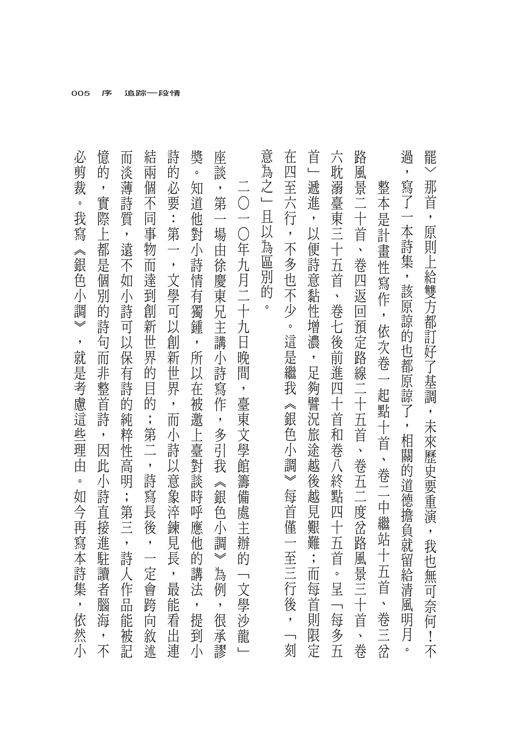 005　序　追踪一段情




必   憶   而       結   詩   獎   座           意   在   首   六   路       過   罷
剪   的   淡       兩   的   。   談           為   四   ﹂   耽   風       ，   ﹀
裁   ，   薄       個   必   知   ，       二   之   至   遞   溺   景   整   寫   那
。   實   詩       不   要   道   第           ﹂   六   進   臺   二   本   了   首


                                ○
我   際   質       同   ：   他   一   一       且   行   ，   東   十   是   一   ，
寫   上   ，       事   第   對   場           以   ，   以   三   首   計   本   原
︽   都   遠       物   一   小   由   ○
                                年       為   不   便   十   、   畫   詩   則
銀   是   不       而   ，   詩   徐   九       區   多   詩   五   卷   性   集   上
色   個   如       達   文   情   慶   月       別   也   意   首   四   寫   ，   給
小   別   小       到   學   有   東   二       的   不   黏   、   返       該   雙
                                                            作   原
調   的   詩       創   可   獨   兄   十       。   少   性   卷   回           方
                                                            ，   諒   都
︾   詩   可       新   以   鍾   主   九           。   增   七   預   依
，   句   以       世   創   ，   講   日           這   濃   後   定       的   訂
                                                            次   也   好
就   而   保       界   新   所   小   晚           是   ，   前   路   卷
是   非   有       的   世   以   詩   間           繼   足   進   線       都   了
                                                            一   原   基
考   整   詩       目   界   在   寫   ，           我   夠   四   二   起   諒   調
慮   首   的       的   ，   被   作   臺           ︽   譬   十   十       了
                                                            點       ，
這   詩   純       ；   而   邀   ，   東           銀   況   首   五       ，
                                                            十       未
些   ，   粹       第   小   上   多   文           色   旅   和   首       相   來
理   因   性       二   詩   臺   引   學           小   途   卷   、   首
                                                            、   關   歷
由   此   高       ，   以   對   我   館           調   越   八   卷       的   史
。   小   明       詩   意   談   ︽   籌           ︾   後   終   五   卷
                                                            二   道   要
如   詩   ；       寫   象   時   銀   備           每   越   點   二       德   重
今   直   第       長   淬   呼   色   處           首   見   四   度   中
                                                                擔   演
再   接   三       後   鍊   應   小   主           僅   艱   十   岔   繼   負   ，
寫   進   ，       ，   見   他   調   辦           一   難   五   路   站   就   我
本   駐   詩       一   長   的   ︾   的           至   ；   首   風   十   留   也
詩   讀   人       定   ，   講   為   ﹁           三   而   。   景   五   給   無
集   者   作       會   最   法   例   文           行   每   呈   三   首   清   可
，   腦   品   跨       能   ，   ，   學           後   首   ﹁   十   、   風   奈
依   海   能   向       看   提   很   沙           ，   則   每   首   卷   明   何
然   ，   被   敘       出   到   承   龍           ﹁   限   多   、   三   月   ！
小   不   記   述       連   小   謬   ﹂           刻   定   五   卷   岔   。   不
 