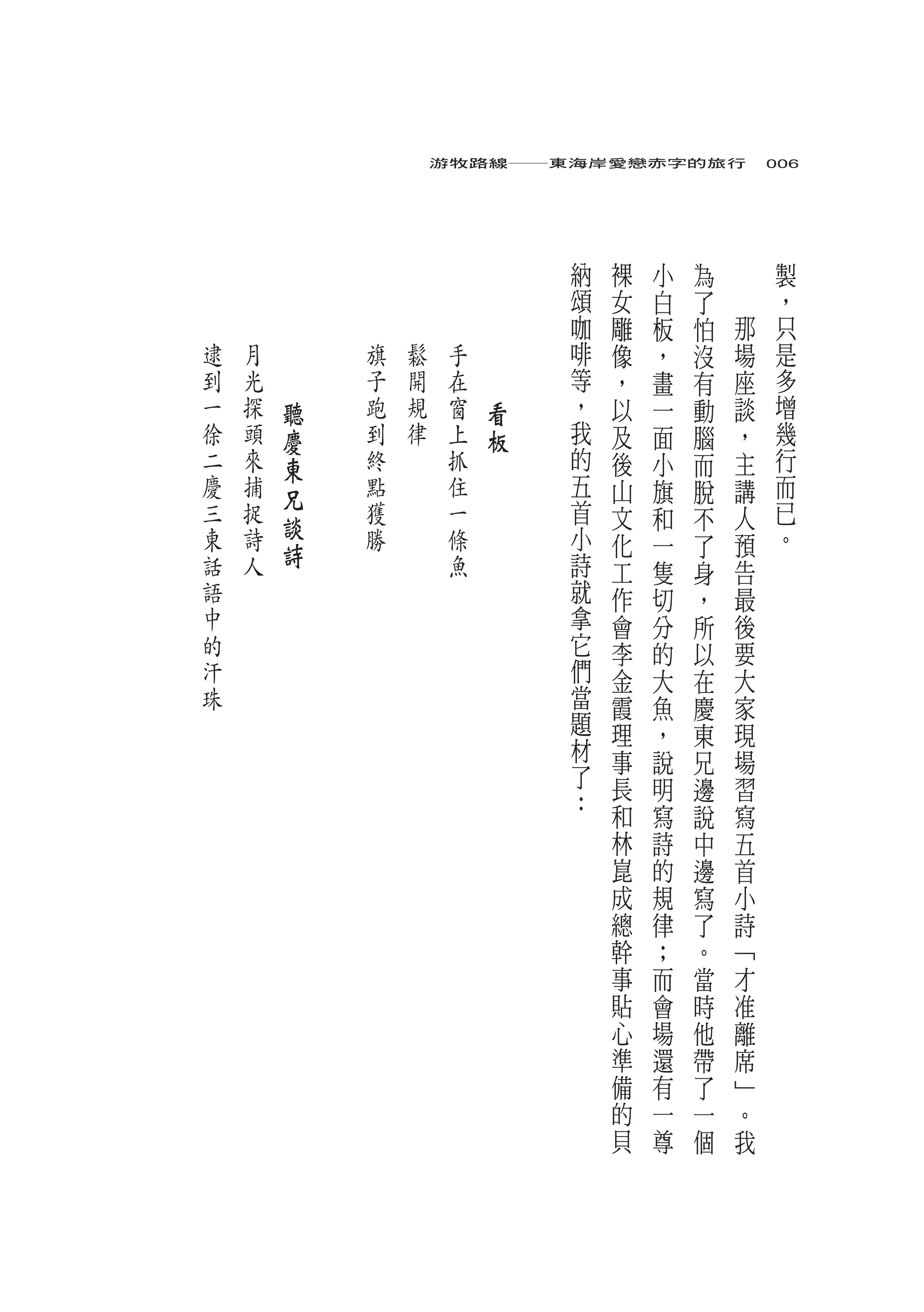 游牧路線――東海岸愛戀赤字的旅行　006




                                     納   裸   小   為       製
                                     頌   女   白   了       ，
                                     咖   雕   板   怕   那   只
逮   月   　       旗   鬆    手   　       啡   像   ，   沒   場   是
到   光   　       子   開    在   　       等   ，   畫   有   座   多
一   探       聽   跑   規    窗       看   ，   以   一   動   談   增
徐   頭       慶   到   律    上       板   我   及   面   腦   ，   幾
二   來       東   終        抓           的   後   小   而   主   行
慶   捕       兄   點        住           五   山   旗   脫   講   而
三   捉           獲        一           首   文   和   不   人   已
東   詩       談   勝        條           小                   。
            詩                            化   一   了   預
話   人                    魚           詩   工   隻   身   告
語                                    就   作   切   ，   最
中                                    拿   會   分   所   後
的                                    它   李   的   以   要
汗                                    們   金   大   在   大
珠                                    當   霞   魚   慶   家
                                     題   理   ，   東   現
                                     材   事   說   兄   場
                                     了   長   明   邊   習
                                     ：   和   寫   說   寫
                                         林   詩   中   五
                                         崑   的   邊   首
                                         成   規   寫   小
                                         總   律   了   詩
                                         幹   ；   。   ﹁
                                         事   而   當   才
                                         貼   會   時   准
                                         心   場   他   離
                                         準   還   帶   席
                                         備   有   了   ﹂
                                         的   一   一   。
                                         貝   尊   個   我
 