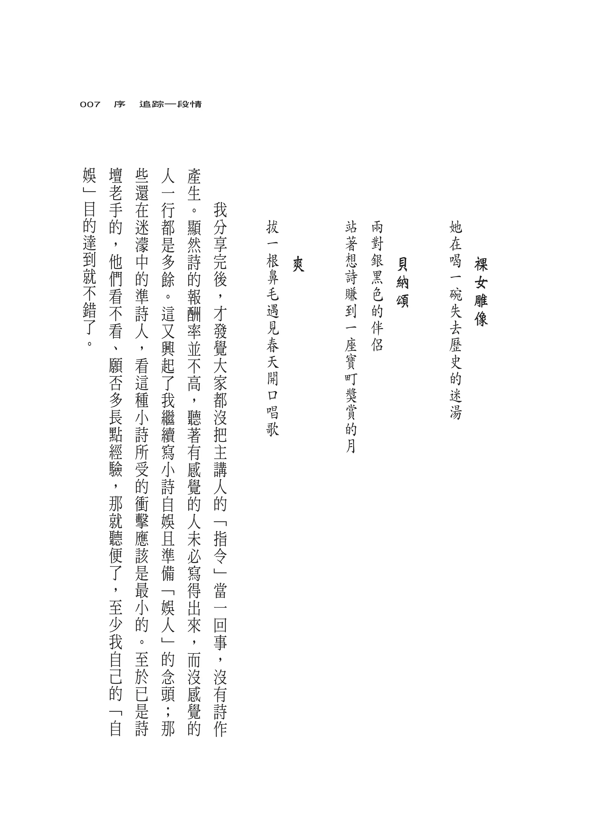 007　序　追踪一段情




娛   壇   些       人   產
﹂   老   還   一       生
目   手   在   行       。   我
的   的   迷   都       顯   分   拔   　       站   兩   　       她   　
達   ，   濛   是       然   享   一   　       著   對   　       在   　
到   他   中   多       詩   完   根       爽   想   銀       貝   喝       裸
就   們   的   餘       的   後   鼻           詩   黑       納   一       女
不   看   準   。       報   ，   毛           賺   色       頌   碗       雕
錯   不   詩   這       酬   才   遇           到   的           失       像
了   看   人   又       率   發   見           一   伴           去
。   、   ，   興       並   覺   春           座   侶           歷
    願   看   起       不   大   天           寶               史
    否   這   了       高   家   開           町               的
    多   種   我       ，   都   口           獎               迷
    長   小   繼       聽   沒   唱           賞               湯
    點   詩   續       著   把   歌           的
    經   所   寫       有   主               月
    驗   受   小       感   講
    ，   的   詩       覺   人
    那   衝   自       的   的
    就   擊   娛       人   ﹁
    聽   應   且       未   指
    便   該   準       必   令
    了   是   備       寫   ﹂
    ，   最   ﹁       得   當
    至   小   娛       出   一
    少   的   人       來   回
    我   。   ﹂       ，   事
    自   至   的       而   ，
    己   於   念       沒   沒
    的   已   頭       感   有
    ﹁   是   ；       覺   詩
    自   詩   那       的   作
 