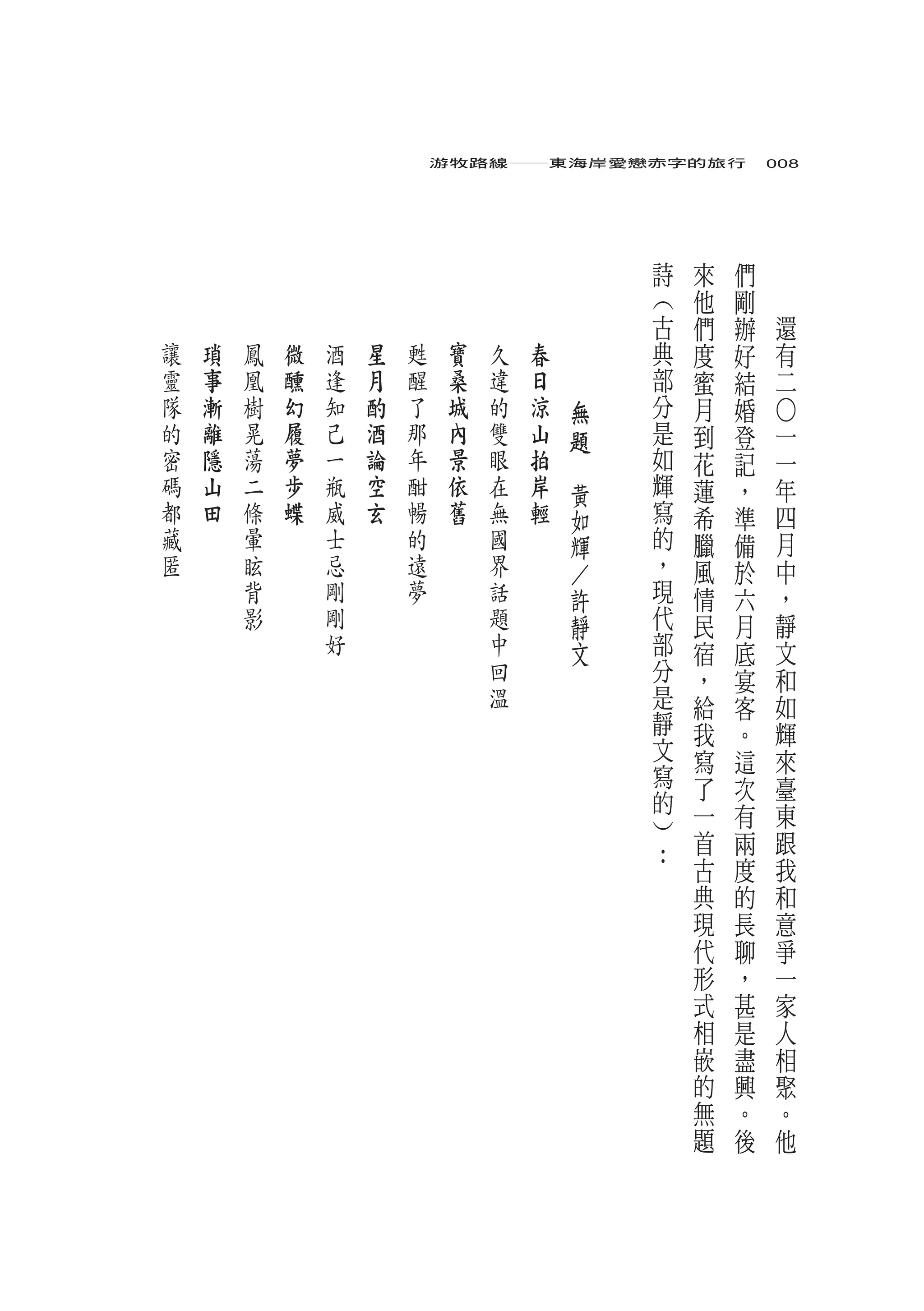 游牧路線――東海岸愛戀赤字的旅行　008




                                                         詩   來   們
                                                         ︵   他   剛
                                                         古   們   辦   還
讓   瑣   鳳   微   酒   星   甦    寶   久   春   　               典   度   好   有
靈   事   凰   醺   逢   月   醒    桑   違   日   　               部   蜜   結   二
隊   漸   樹   幻   知   酌   了    城   的   涼               無   分   月   婚




                                                                     ○
的   離   晃   履   己   酒   那    內   雙   山               題   是   到   登   一
密   隱   蕩   夢   一   論   年    景   眼   拍       　           如   花   記   一
碼   山   二   步   瓶   空   酣    依   在   岸           黃       輝   蓮   ，   年
都   田   條   蝶   威   玄   暢    舊   無   輕           如       寫   希   準   四
藏       暈       士       的        國               輝       的   臘   備   月
匿       眩       忌       遠        界               ／       ，   風   於   中
        背       剛       夢        話               許       現   情   六   ，
        影       剛                題               靜       代   民   月   靜
                好                中               文       部   宿   底   文
                                 回                       分   ，   宴   和
                                 溫                       是   給   客   如
                                                         靜   我   。   輝
                                                         文   寫   這   來
                                                         寫   了   次   臺
                                                         的   一       東
                                                         ︶       有
                                                         ：   首   兩   跟
                                                             古   度   我
                                                             典   的   和
                                                             現   長   意
                                                             代   聊   爭
                                                             形   ，   一
                                                             式   甚   家
                                                             相   是   人
                                                             嵌   盡   相
                                                             的   興   聚
                                                             無   。   。
                                                             題   後   他
 