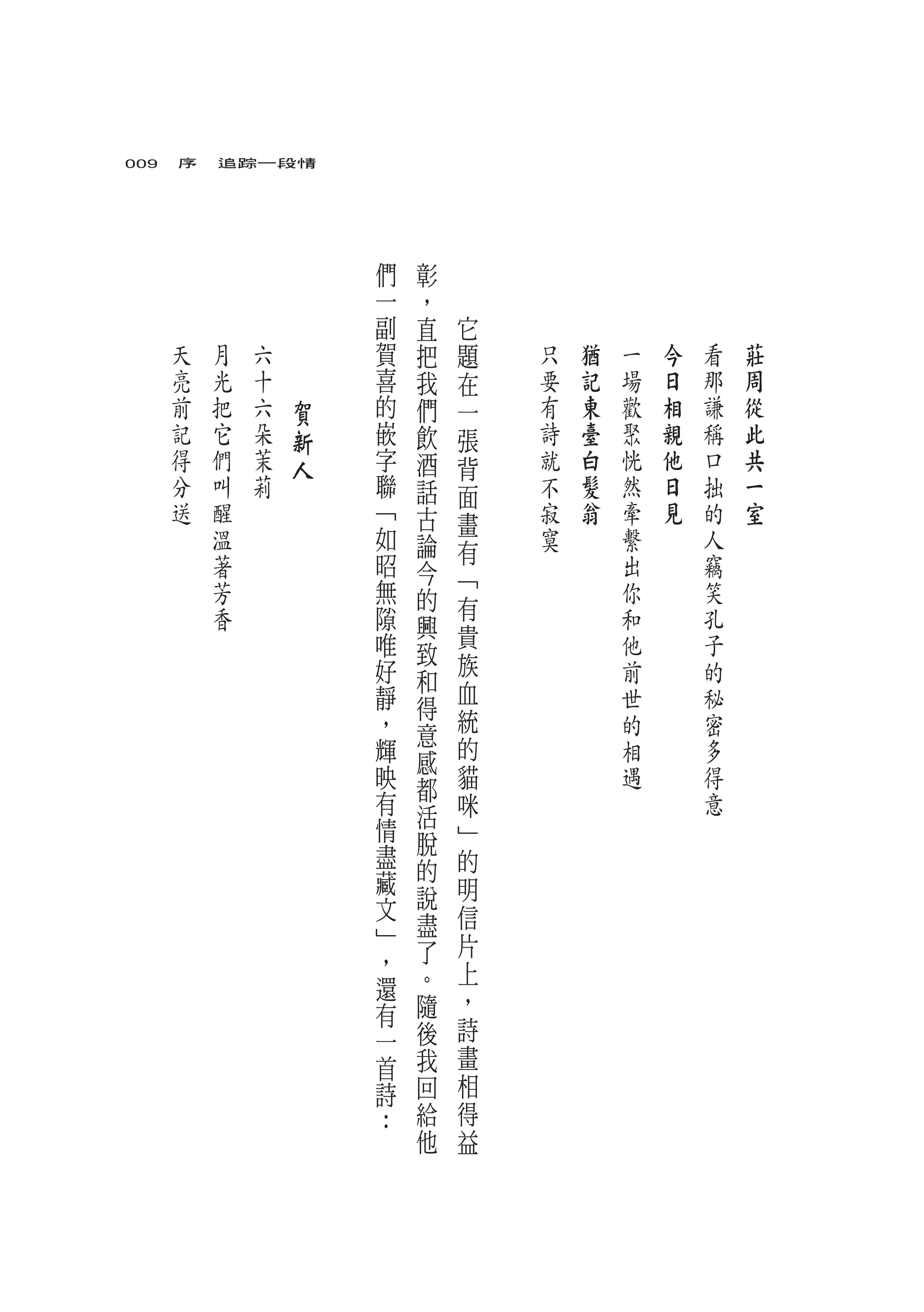 009　序　追踪一段情




                       們   彰
                       一   ，
                       副   直   它
   天   月   六   　       賀   把   題   只   猶   一   今   看   莊
   亮   光   十   　       喜   我   在   要   記   場   日   那   周
   前   把   六       賀   的   們   一   有   東   歡   相   謙   從
   記   它   朵       新   嵌   飲   張   詩   臺   聚   親   稱   此
   得   們   茉       人   字   酒   背   就   白   恍   他   口   共
   分   叫   莉           聯   話   面   不   髮   然   日   拙   一
   送   醒               ﹁   古   畫   寂   翁   牽   見   的   室
       溫               如   論       寞       繫       人
                       昭       有
       著                   今               出       竊
       芳               無       ﹁           你       笑
                           的   有
       香               隙   興               和       孔
                       唯       貴           他       子
                           致   族
                       好   和               前       的
                       靜       血           世       秘
                           得   統
                       ，   意               的       密
                       輝       的           相       多
                           感
                       映   都   貓           遇       得
                       有   活   咪                   意
                       情       ﹂
                       盡   脫
                           的   的
                       藏       明
                       文   說
                           盡   信
                       ﹂       片
                       ，   了
                           。   上
                       還       ，
                       有   隨
                       一   後   詩
                       首   我   畫
                       詩   回   相
                       ：   給   得
                           他   益
 