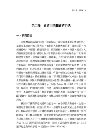 第一章   緒論│5




        第二節 研究目的和研究方法


一、研究目的

  在媒體資訊滿溢的時代，新聞採訪一直扮演著重要的傳播角色，
是記者蒐集資料的主要方法，他們將人們感興趣的事，透過採訪，再
經過編輯、下標題、排版等流程，放到網路、報章、雜誌，就成為人
們吸收訊息的途徑，滿足社會大眾對於各種人事物的好奇心：
                          「如果新
聞學是工藝品，那麼採訪就是一種藝術」「有技巧的新聞人讓採訪看
                 、
起來很容易，他們很快的讓他們的受訪者如魚得水，而且鼓勵他們自
在的說話。他們的問話會誘導出答案，而且傾聽他們在說什麼，在他
們聽的同時，已經在想下一個問題，同時從他剛才所聽到，與他們對
背景資料的研究所得加以融會貫通」「對一個全方位的記者來說，最
                、
有用的特質就是，做什麼都像什麼；可以隨意跟任何人牽扯，對每個
人都有興趣；每個人都喜歡跟他說話，他們一開始就像一般人的親和，
其次才讓人覺得是記者的身分」（Sally Adams 等，2003：7）由此可
              。
知，採訪是一門很深的學問，也是一項很有挑戰性的工作，從採訪過
程中，不論是對人或事，都是要具有相當的專業。採訪技巧也不是一
蹴可幾的，要經過相當的訓練，再輔以時間與經驗，是會慢慢進步成
長的。
  採訪除了擁有訊息流通的功能之外，在小學語文教育中，也是一
項很有意義的活動。而語文教育中，培養學生的語文能力是非常重要
的。教師必須有規則、計畫的訓練學生的口語能力、閱讀能力、寫作
能力等，並不斷延伸精進。那要怎麼進行訓練學生的口語能力？我們
可以從五點切入：（一）選擇學生喜歡的話題；（二）選擇合適的教學
方法；
  （三）選擇目的性強的內容；
              （四）口語交談中樹立信心；（五）
選擇行之有效的手段。
         （王英帥，2009：32～34）。
 