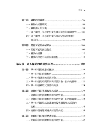 目次       v




    第三節 礦物的超感應 ................................................................. 96
         一、礦物的相關研究 ............................................................. 96
         二、礦物與人的互動 ............................................................. 99
         三、以「礦物」為採訪對象及其可能的回饋與應對 ....... 101
         四、以「礦物」為採訪對象所能設定的訪問目的
               與方向 ........................................................................... 104

    第四節 其他可能的神祕傾向 ................................................... 106
         一、其他可能的採訪對象 ................................................... 106
         二、靈異的經驗 ................................................................... 112
         三、靈異的採訪目的與回饋應對 ....................................... 115


第五章 非人採訪的時間與向度 ..................................... 119

    第一節 單一時段的截取式採訪 ............................................... 119
         一、單一時段的時間類別 ................................................... 119
         二、單一時段適用的採訪對象 ........................................... 121
         三、單一時段的時間類別與採訪對象、目的的關聯 ....... 122
         四、單一時段截取式採訪的向度 ....................................... 124

    第二節 連續時段的專題報導式採訪 ....................................... 130
         一、連續時段的時間類別與採訪對象 ............................... 130
         二、連續時段的時間類別與採訪對象、目的的關聯 ....... 132
         三、單一時段截取式與連續時段專題報導式採訪的
               比較 ............................................................................... 134
         四、連續時段專題報導式採訪的向度 ............................... 135

    第三節 間歇時段的類拼貼式採訪 ........................................... 142
         一、間歇時段的時間類別與採訪對象 ............................... 142
 
