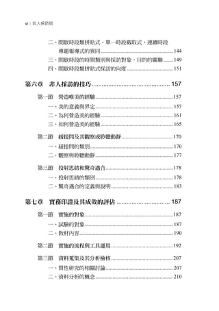 vi│非人採訪術



          二、間歇時段類拼貼式、單一時段截取式、連續時段
                專題報導式的異同 ....................................................... 144
          三、間歇時段的時間類別與採訪對象、目的的關聯 ....... 149
          四、間歇時段類拼貼式採訪的向度 ................................... 151


第六章 非人採訪的技巧 ............................................... 157

     第一節 營造唯美的經驗 ........................................................... 157
          一、美的意義與界定 ........................................................... 157
          二、為何營造美的經驗 ....................................................... 161
          三、如何營造美的經驗 ....................................................... 165

     第二節 緩提問及其觀察或聆聽動靜 ....................................... 170
          一、緩提問的類別 ............................................................... 170
          二、觀察與聆聽動靜 ........................................................... 177

     第三節 投射思緒和驚奇遇合 ................................................... 178
          一、投射思緒的類別 ........................................................... 178
          二、驚奇遇合的定義與說明 ............................................... 183


第七章 實務印證及其成效的評估 ................................ 187

     第一節 實施的對象 ................................................................... 187
          一、試驗的對象 ................................................................... 187
          二、教材內容 ....................................................................... 190

     第二節 實施的流程與工具運用 ............................................... 192

     第三節 資料蒐集及其分析檢核 ............................................... 207
          一、質性研究的相關討論 ................................................... 207
          二、資料分析的概念 ........................................................... 210
 