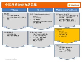 中国移动游戏市场总揽
              TV based                 PC based                     Mobile phone/pad based
单机游戏                        端游（downloadable network                 WAP games (Java/C)
– 中国市场固有的瓶颈                   games)                                –   流量及支付多受运营商所控中国
– 由于其他类型游戏的介入而使市            –   80% MMORPG                          –   移动控制了一半的市场
  场缩小                       –   运营是关键                               –   高峰时期市场规模 ~￥3B
                            –   Top 6 player, >￥1B yearly revenue   –   腾讯，空中，掌趣，斯凯, etc
                            –   市场增长滞慢



                                                                    App games
                                                                    –    多切入点
智能电视游戏                      页游（web games)                           –    CP 所得分成高
–      相关技术的兴起              –   兴起于2008 并发展快速h                      –    游戏内部广告
–      产链多被运营商受控            –   VC 2007-2009活跃参与                    –    CP 多掌控用户
                            –   社交游戏：多依靠平台
                            –   MMO: 运营重要性
                            –   单机/flash 游戏


                                                                    HTML5 games
                                                                    –   技术尚未成熟 (浏览器)
                                                                    –   开放平台，门槛低
                                                                    –   App games 潜在转换




    For Internal Use Only                                                                27
 