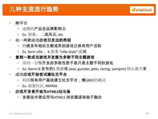 几种主流流行趋势

•    跨平台
     • 成熟的产品及品牌影响力
     • Ex. 胡莱， 二战风云, etc
•    由一两款成功游戏引发出的类别
     • 持续发布相似主题或类别游戏已保有用户活跃
     • Ex. farm ville ，6 款多 “ville-style” 游戏
•    复制一款成功游戏并发展为多款不同主题游戏
     • 用同一引擎开发的多款性质不表只是主题不同的游戏
     • Ex. Storm 8 发布的5 款游戏 (war, gunster, pets, racing, vampire) 核心都不变
•    成功游戏开始尝试建社交平台
     • 利用现有用户基础建立社交平台，像GREE的模式
     • Ex. 胡莱社区, PAPAYA
•    游戏开发者开始为HTML5做准备
     • 发展技术使应用与HTML5 浏览器逐渐趋于融合


For Internal Use Only                                                 39
 