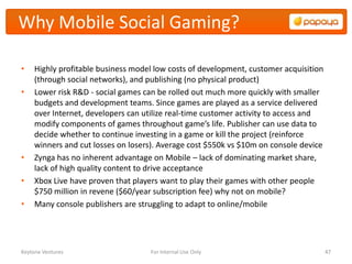 Why Mobile Social Gaming?

•    Highly profitable business model low costs of development, customer acquisition
     (through social networks), and publishing (no physical product)
•    Lower risk R&D - social games can be rolled out much more quickly with smaller
     budgets and development teams. Since games are played as a service delivered
     over Internet, developers can utilize real-time customer activity to access and
     modify components of games throughout game’s life. Publisher can use data to
     decide whether to continue investing in a game or kill the project (reinforce
     winners and cut losses on losers). Average cost $550k vs $10m on console device
•    Zynga has no inherent advantage on Mobile – lack of dominating market share,
     lack of high quality content to drive acceptance
•    Xbox Live have proven that players want to play their games with other people
     $750 million in revene ($60/year subscription fee) why not on mobile?
•    Many console publishers are struggling to adapt to online/mobile




Keytone Ventures                    For Internal Use Only                              47
 