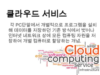 클라우드 서비스
각 PC단말에서 개별적으로 프로그램을 설치
해 데이터를 저장하던 기존 방식에서 벗어나
인터넷 네트워크 상에 모든 컴퓨팅 자원을 저
장하여 개별 컴퓨터로 할당하는 개념.
 
