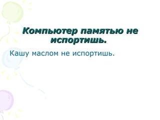 Компьютер памятью не
       испортишь.
Кашу маслом не испортишь.
 