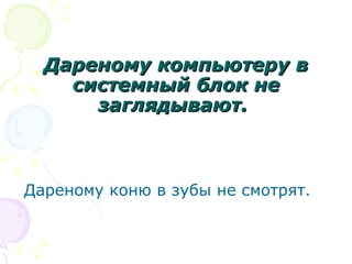 Дареному компьютеру в
    системный блок не
      заглядывают.



Дареному коню в зубы не смотрят.
 