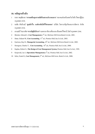 10. หลักฐานอางอิง
1 ธาดา พฤฒิธาดา “การลดตนทุนการผลิตในสถานประกอบการ” สมาคมสงเสริมเทคโนโลยี (ไทย-ญี่ปุน)
   กรุงเทพฯ 2539.
2 ธงชัย สันติวงษ “ศูนยกาไร: องคกรเติบโตไรพรมแดน” บริษัท วิเคราะหธุรกิจและการจัดการ จํากัด
                          ํ
   กรุงเทพฯ 2538.
3 ดวงมณี โกมารทัต “การบัญชีบริหาร” แมคกรอ-ฮิล เนชันแนล เอ็นเตอรไพรส, อิงค กรุงเทพฯ 2544.
                                                         ่
4 Blocher, Edward J., Cost Management, 2nd ed., McGraw-Hill Irwin.Book Co.Ltd., 2001.
5 Datar, Srikant M., Cost Accounting, 11th ed., Prentice Hall, Inc.Co.Ltd., 2003.
6 Garrison, Ray H., Managerial Accounting, 10th ed., McGraw-Hill Irwin Book Co.Ltd., 2003.
7 Horngren, Charles T., Cost Accounting, 10th ed., Prentice Hall, Inc.Co.Ltd., 2000.
8 Kaplan, Robert S., The Design of Cost Management System, Prentice Hall, Inc.Co.Ltd., 1999.
9 Krajewski, lee J., Operations Management, 6th ed., Prentice Hall, Inc.Co.Ltd., 2002.
10 Selto, Frank H., Cost Management, 2nd ed., McGraw-Hill Irwin. Book Co.Ltd., 2000.




บทความการจัดการตนทุน 7/11/2004 9(9)                                                        9
 