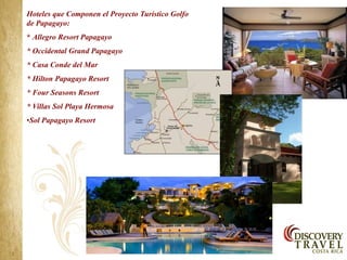 Hoteles que Componen el Proyecto Turístico Golfo
de Papagayo:
* Allegro Resort Papagayo
* Occidental Grand Papagayo
* Casa Conde del Mar
* Hilton Papagayo Resort
* Four Seasons Resort
* Villas Sol Playa Hermosa
•Sol Papagayo Resort
 