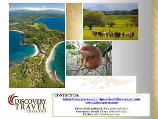 CONTACT US:
   info@discoverycr.com / vipservice@discoverycr.com
                 www.discoverycr.com

          Phone: (506) 22906242 / Fax. (506) 2290 5947
           Emergency mobile 24 hrs: (506) 8326-4242
               P.O.Box. 925-1000 Centro Colon
 