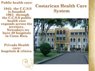 Public health care:
                       Costarican Health Care
  1942: the C.C.S.S
     is founded                System
    1961: through
 the C.C.S.S public
     health care
expands across the
      territory.
    Nowadays we
 have 29 hospitals
   in Costa Rica.

 Privado Health
       care:
hospitals & clínics.
 
