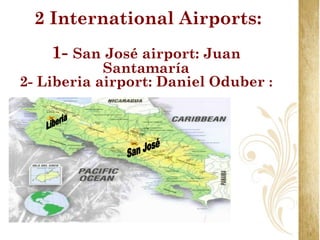 2 International Airports:
    1- San José airport: Juan
            Santamaría
2- Liberia airport: Daniel Oduber :
 