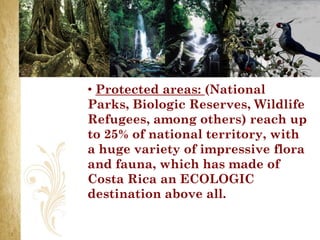 • Protected areas: (National
Parks, Biologic Reserves, Wildlife
Refugees, among others) reach up
to 25% of national territory, with
a huge variety of impressive flora
and fauna, which has made of
Costa Rica an ECOLOGIC
destination above all.
 
