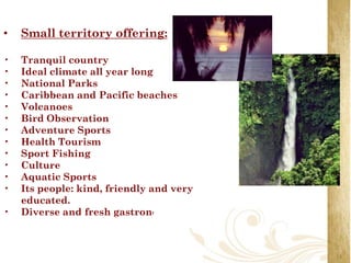 •   Small territory offering:

•   Tranquil country
•   Ideal climate all year long
•   National Parks
•   Caribbean and Pacific beaches
•   Volcanoes
•   Bird Observation
•   Adventure Sports
•   Health Tourism
•   Sport Fishing
•   Culture
•   Aquatic Sports
•   Its people: kind, friendly and very
    educated.
•   Diverse and fresh gastronomy
 