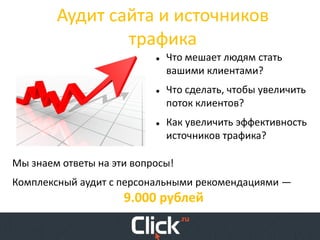 Аудит сайта и источников
                трафика
                              Что мешает людям стать
                               вашими клиентами?
                              Что сделать, чтобы увеличить
                               поток клиентов?
                              Как увеличить эффективность
                               источников трафика?

Мы знаем ответы на эти вопросы!
Комплексный аудит с персональными рекомендациями —
                     9.000 рублей
 