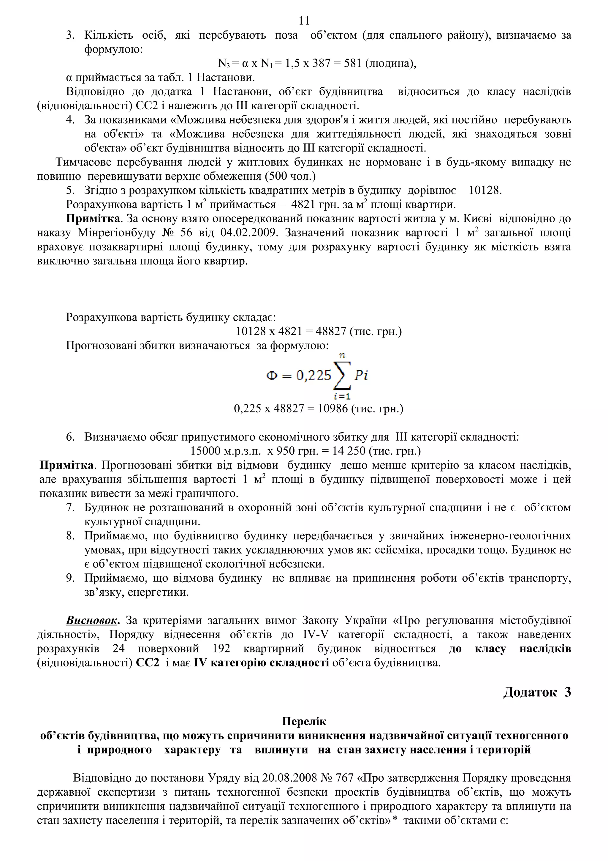 11
     3. Кількість осіб, які перебувають поза об’єктом (для спального району), визначаємо за
         формулою:
                                  N3 = α x N1 = 1,5 х 387 = 581 (людина),
     α приймається за табл. 1 Настанови.
     Відповідно до додатка 1 Настанови, об’єкт будівництва відноситься до класу наслідків
(відповідальності) СС2 і належить до ІІІ категорії складності.
     4. За показниками «Можлива небезпека для здоров'я і життя людей, які постійно перебувають
         на об'єкті» та «Можлива небезпека для життєдіяльності людей, які знаходяться зовні
         об'єкта» об’єкт будівництва відносить до ІІІ категорії складності.
    Тимчасове перебування людей у житлових будинках не нормоване і в будь-якому випадку не
повинно перевищувати верхнє обмеження (500 чол.)
     5. Згідно з розрахунком кількість квадратних метрів в будинку дорівнює – 10128.
     Розрахункова вартість 1 м2 приймається – 4821 грн. за м2 площі квартири.
     Примітка. За основу взято опосередкований показник вартості житла у м. Києві відповідно до
наказу Мінрегіонбуду № 56 від 04.02.2009. Зазначений показник вартості 1 м2 загальної площі
враховує позаквартирні площі будинку, тому для розрахунку вартості будинку як місткість взята
виключно загальна площа його квартир.



     Розрахункова вартість будинку складає:
                                   10128 х 4821 = 48827 (тис. грн.)
     Прогнозовані збитки визначаються за формулою:




                                   0,225 х 48827 = 10986 (тис. грн.)

     6. Визначаємо обсяг припустимого економічного збитку для ІІІ категорії складності:
                             15000 м.р.з.п. х 950 грн. = 14 250 (тис. грн.)
Примітка. Прогнозовані збитки від відмови будинку дещо менше критерію за класом наслідків,
але врахування збільшення вартості 1 м2 площі в будинку підвищеної поверховості може і цей
показник вивести за межі граничного.
     7. Будинок не розташований в охоронній зоні об’єктів культурної спадщини і не є об’єктом
        культурної спадщини.
     8. Приймаємо, що будівництво будинку передбачається у звичайних інженерно-геологічних
        умовах, при відсутності таких ускладнюючих умов як: сейсміка, просадки тощо. Будинок не
        є об’єктом підвищеної екологічної небезпеки.
     9. Приймаємо, що відмова будинку не впливає на припинення роботи об’єктів транспорту,
        зв’язку, енергетики.

     Висновок. За критеріями загальних вимог Закону України «Про регулювання містобудівної
діяльності», Порядку віднесення об’єктів до IV-V категорії складності, а також наведених
розрахунків 24 поверховий 192 квартирний будинок відноситься до класу наслідків
(відповідальності) СС2 і має IV категорію складності об’єкта будівництва.

                                                                                  Додаток 3

                                        Перелік
об’єктів будівництва, що можуть спричинити виникнення надзвичайної ситуації техногенного
       і природного характеру та вплинути на стан захисту населення і територій

       Відповідно до постанови Уряду від 20.08.2008 № 767 «Про затвердження Порядку проведення
державної експертизи з питань техногенної безпеки проектів будівництва об’єктів, що можуть
спричинити виникнення надзвичайної ситуації техногенного і природного характеру та вплинути на
стан захисту населення і територій, та перелік зазначених об’єктів»* такими об’єктами є:
 