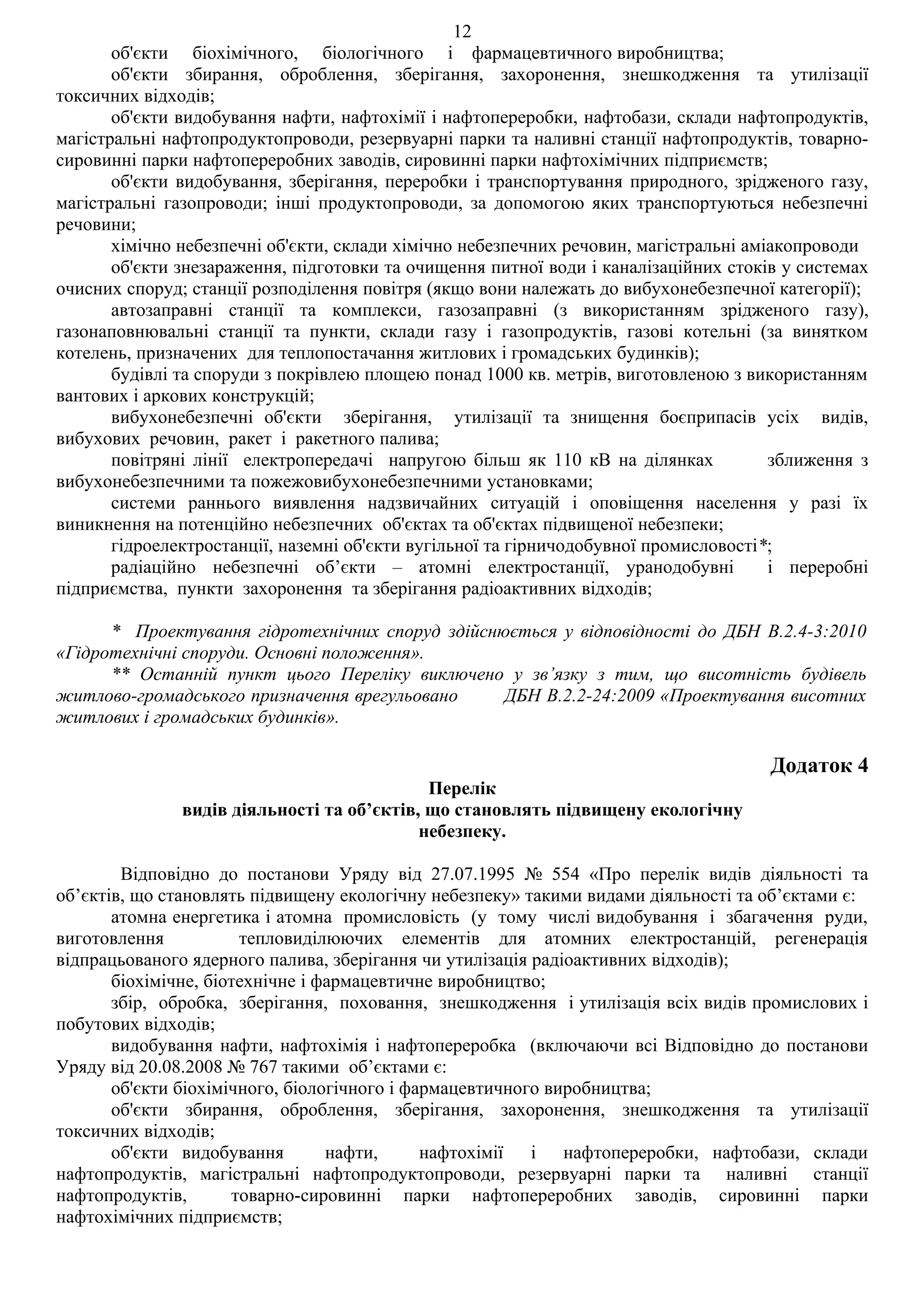 12
       об'єкти біохімічного, біологічного і фармацевтичного виробництва;
       об'єкти збирання, оброблення, зберігання, захоронення, знешкодження та утилізації
токсичних відходів;
       об'єкти видобування нафти, нафтохімії і нафтопереробки, нафтобази, склади нафтопродуктів,
магістральні нафтопродуктопроводи, резервуарні парки та наливні станції нафтопродуктів, товарно-
сировинні парки нафтопереробних заводів, сировинні парки нафтохімічних підприємств;
       об'єкти видобування, зберігання, переробки і транспортування природного, зрідженого газу,
магістральні газопроводи; інші продуктопроводи, за допомогою яких транспортуються небезпечні
речовини;
       хімічно небезпечні об'єкти, склади хімічно небезпечних речовин, магістральні аміакопроводи
       об'єкти знезараження, підготовки та очищення питної води і каналізаційних стоків у системах
очисних споруд; станції розподілення повітря (якщо вони належать до вибухонебезпечної категорії);
       автозаправні станції та комплекси, газозаправні (з використанням зрідженого газу),
газонаповнювальні станції та пункти, склади газу і газопродуктів, газові котельні (за винятком
котелень, призначених для теплопостачання житлових і громадських будинків);
       будівлі та споруди з покрівлею площею понад 1000 кв. метрів, виготовленою з використанням
вантових і аркових конструкцій;
       вибухонебезпечні об'єкти зберігання, утилізації та знищення боєприпасів усіх видів,
вибухових речовин, ракет і ракетного палива;
       повітряні лінії електропередачі напругою більш як 110 кВ на ділянках            зближення з
вибухонебезпечними та пожежовибухонебезпечними установками;
       системи раннього виявлення надзвичайних ситуацій і оповіщення населення у разі їх
виникнення на потенційно небезпечних об'єктах та об'єктах підвищеної небезпеки;
       гідроелектростанції, наземні об'єкти вугільної та гірничодобувної промисловості*;
       радіаційно небезпечні об’єкти – атомні електростанції, уранодобувні             і переробні
підприємства, пункти захоронення та зберігання радіоактивних відходів;

      * Проектування гідротехнічних споруд здійснюється у відповідності до ДБН В.2.4-3:2010
«Гідротехнічні споруди. Основні положення».
      ** Останній пункт цього Переліку виключено у зв’язку з тим, що висотність будівель
житлово-громадського призначення врегульовано     ДБН В.2.2-24:2009 «Проектування висотних
житлових і громадських будинків».

                                                                                      Додаток 4
                                             Перелік
               видів діяльності та об’єктів, що становлять підвищену екологічну
                                            небезпеку.

        Відповідно до постанови Уряду від 27.07.1995 № 554 «Про перелік видів діяльності та
об’єктів, що становлять підвищену екологічну небезпеку» такими видами діяльності та об’єктами є:
       атомна енергетика і атомна промисловість (у тому числі видобування і збагачення руди,
виготовлення           тепловиділюючих елементів для атомних електростанцій, регенерація
відпрацьованого ядерного палива, зберігання чи утилізація радіоактивних відходів);
       біохімічне, біотехнічне і фармацевтичне виробництво;
       збір, обробка, зберігання, поховання, знешкодження і утилізація всіх видів промислових і
побутових відходів;
       видобування нафти, нафтохімія і нафтопереробка (включаючи всі Відповідно до постанови
Уряду від 20.08.2008 № 767 такими об’єктами є:
       об'єкти біохімічного, біологічного і фармацевтичного виробництва;
       об'єкти збирання, оброблення, зберігання, захоронення, знешкодження та утилізації
токсичних відходів;
       об'єкти видобування        нафти,      нафтохімії і нафтопереробки, нафтобази, склади
нафтопродуктів, магістральні нафтопродуктопроводи, резервуарні парки та наливні станції
нафтопродуктів,       товарно-сировинні парки нафтопереробних заводів, сировинні парки
нафтохімічних підприємств;
 