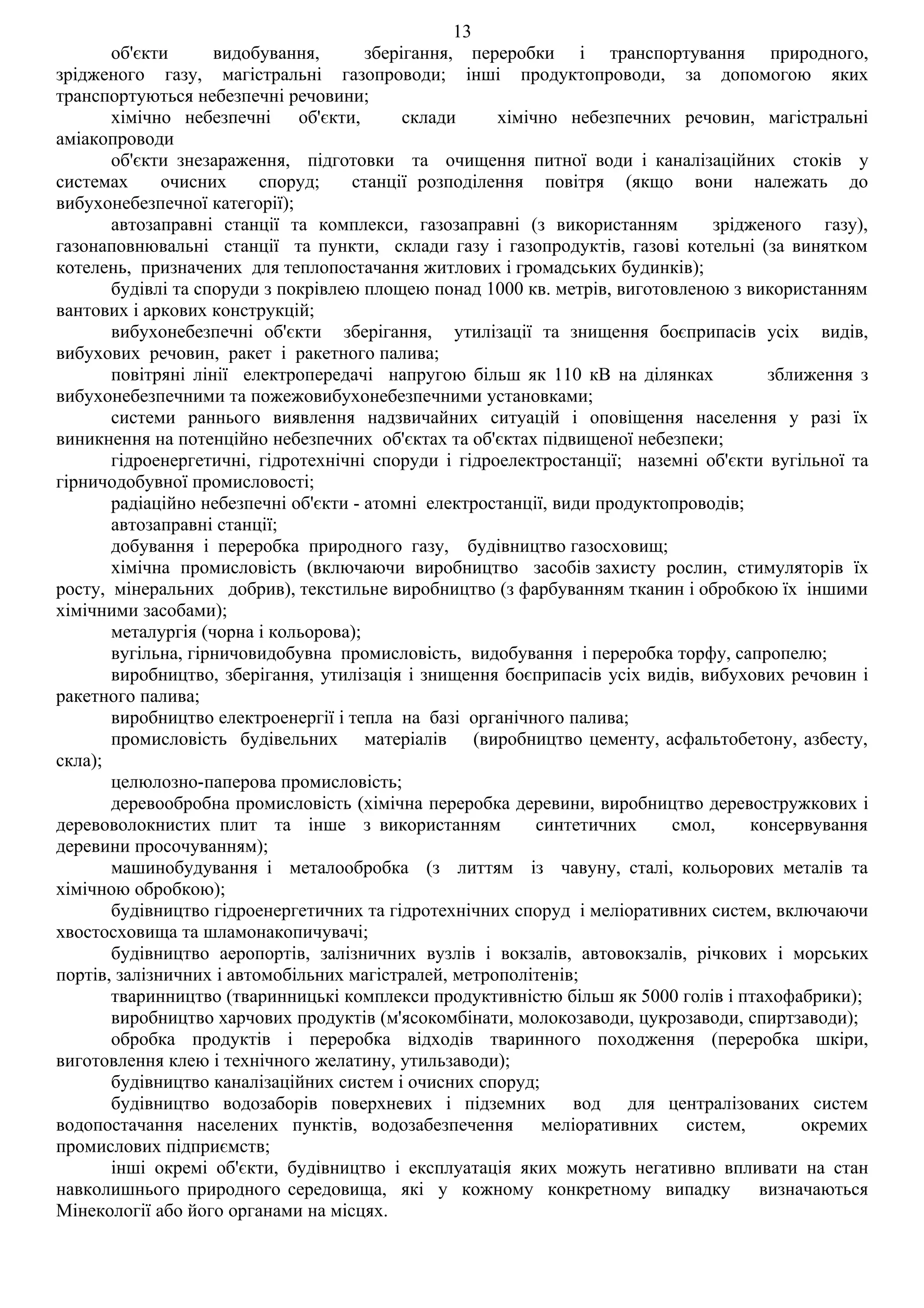 13
       об'єкти      видобування,       зберігання, переробки і транспортування природного,
зрідженого газу, магістральні газопроводи; інші продуктопроводи, за допомогою яких
транспортуються небезпечні речовини;
       хімічно небезпечні об'єкти,          склади    хімічно небезпечних речовин, магістральні
аміакопроводи
       об'єкти знезараження, підготовки та очищення питної води і каналізаційних стоків у
системах      очисних     споруд;    станції розподілення повітря (якщо вони належать до
вибухонебезпечної категорії);
       автозаправні станції та комплекси, газозаправні (з використанням         зрідженого газу),
газонаповнювальні станції та пункти, склади газу і газопродуктів, газові котельні (за винятком
котелень, призначених для теплопостачання житлових і громадських будинків);
       будівлі та споруди з покрівлею площею понад 1000 кв. метрів, виготовленою з використанням
вантових і аркових конструкцій;
       вибухонебезпечні об'єкти зберігання, утилізації та знищення боєприпасів усіх видів,
вибухових речовин, ракет і ракетного палива;
       повітряні лінії електропередачі напругою більш як 110 кВ на ділянках            зближення з
вибухонебезпечними та пожежовибухонебезпечними установками;
       системи раннього виявлення надзвичайних ситуацій і оповіщення населення у разі їх
виникнення на потенційно небезпечних об'єктах та об'єктах підвищеної небезпеки;
       гідроенергетичні, гідротехнічні споруди і гідроелектростанції; наземні об'єкти вугільної та
гірничодобувної промисловості;
       радіаційно небезпечні об'єкти - атомні електростанції, види продуктопроводів;
       автозаправні станції;
       добування і переробка природного газу, будівництво газосховищ;
       хімічна промисловість (включаючи виробництво засобів захисту рослин, стимуляторів їх
росту, мінеральних добрив), текстильне виробництво (з фарбуванням тканин і обробкою їх іншими
хімічними засобами);
       металургія (чорна і кольорова);
       вугільна, гірничовидобувна промисловість, видобування і переробка торфу, сапропелю;
       виробництво, зберігання, утилізація і знищення боєприпасів усіх видів, вибухових речовин і
ракетного палива;
       виробництво електроенергії і тепла на базі органічного палива;
       промисловість будівельних матеріалів (виробництво цементу, асфальтобетону, азбесту,
скла);
       целюлозно-паперова промисловість;
       деревообробна промисловість (хімічна переробка деревини, виробництво деревостружкових і
деревоволокнистих плит та інше з використанням             синтетичних     смол,     консервування
деревини просочуванням);
       машинобудування і металообробка (з литтям із чавуну, сталі, кольорових металів та
хімічною обробкою);
       будівництво гідроенергетичних та гідротехнічних споруд і меліоративних систем, включаючи
хвостосховища та шламонакопичувачі;
       будівництво аеропортів, залізничних вузлів і вокзалів, автовокзалів, річкових і морських
портів, залізничних і автомобільних магістралей, метрополітенів;
       тваринництво (тваринницькі комплекси продуктивністю більш як 5000 голів і птахофабрики);
       виробництво харчових продуктів (м'ясокомбінати, молокозаводи, цукрозаводи, спиртзаводи);
       обробка продуктів і переробка відходів тваринного походження (переробка шкіри,
виготовлення клею і технічного желатину, утильзаводи);
       будівництво каналізаційних систем і очисних споруд;
       будівництво водозаборів поверхневих і підземних вод для централізованих систем
водопостачання населених пунктів, водозабезпечення меліоративних             систем,       окремих
промислових підприємств;
       інші окремі об'єкти, будівництво і експлуатація яких можуть негативно впливати на стан
навколишнього природного середовища, які у кожному конкретному випадку                визначаються
Мінекології або його органами на місцях.
 