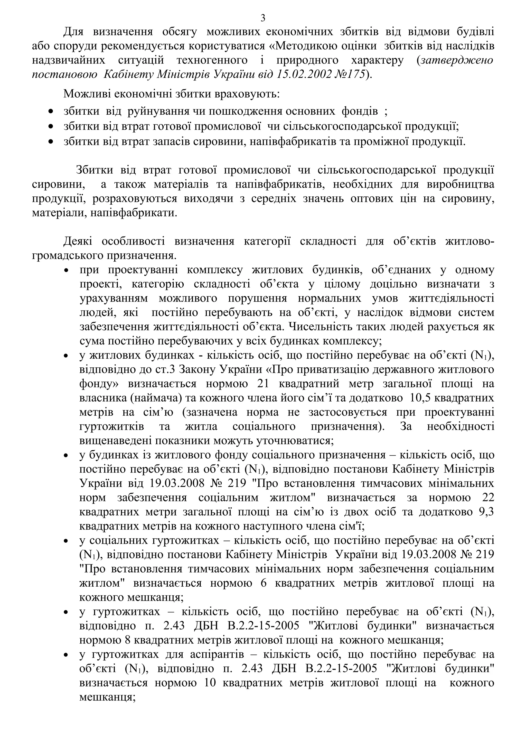 3
      Для визначення обсягу можливих економічних збитків від відмови будівлі
або споруди рекомендується користуватися «Методикою оцінки збитків від наслідків
надзвичайних ситуацій техногенного і природного характеру (затверджено
постановою Кабінету Міністрів України від 15.02.2002 №175).
    Можливі економічні збитки враховують:
  • збитки від руйнування чи пошкодження основних фондів ;
  • збитки від втрат готової промислової чи сільськогосподарської продукції;
  • збитки від втрат запасів сировини, напівфабрикатів та проміжної продукції.

        Збитки від втрат готової промислової чи сільськогосподарської продукції
сировини, а також матеріалів та напівфабрикатів, необхідних для виробництва
продукції, розраховуються виходячи з середніх значень оптових цін на сировину,
матеріали, напівфабрикати.

     Деякі особливості визначення категорії складності для об’єктів житлово-
громадського призначення.
     • при проектуванні комплексу житлових будинків, об’єднаних у одному
        проекті, категорію складності об’єкта у цілому доцільно визначати з
        урахуванням можливого порушення нормальних умов життєдіяльності
        людей, які постійно перебувають на об’єкті, у наслідок відмови систем
        забезпечення життєдіяльності об’єкта. Чисельність таких людей рахується як
        сума постійно перебуваючих у всіх будинках комплексу;
     • у житлових будинках - кількість осіб, що постійно перебуває на об’єкті (N1),
        відповідно до ст.3 Закону України «Про приватизацію державного житлового
        фонду» визначається нормою 21 квадратний метр загальної площі на
        власника (наймача) та кожного члена його сім’ї та додатково 10,5 квадратних
        метрів на сім’ю (зазначена норма не застосовується при проектуванні
        гуртожитків та житла соціального призначення). За необхідності
        вищенаведені показники можуть уточнюватися;
     • у будинках із житлового фонду соціального призначення – кількість осіб, що
        постійно перебуває на об’єкті (N1), відповідно постанови Кабінету Міністрів
        України від 19.03.2008 № 219 "Про встановлення тимчасових мінімальних
        норм забезпечення соціальним житлом" визначається за нормою 22
        квадратних метри загальної площі на сім’ю із двох осіб та додатково 9,3
        квадратних метрів на кожного наступного члена сім'ї;
     • у соціальних гуртожитках – кількість осіб, що постійно перебуває на об’єкті
        (N1), відповідно постанови Кабінету Міністрів України від 19.03.2008 № 219
        "Про встановлення тимчасових мінімальних норм забезпечення соціальним
        житлом" визначається нормою 6 квадратних метрів житлової площі на
        кожного мешканця;
     • у гуртожитках – кількість осіб, що постійно перебуває на об’єкті (N1),
        відповідно п. 2.43 ДБН В.2.2-15-2005 "Житлові будинки" визначається
        нормою 8 квадратних метрів житлової площі на кожного мешканця;
     • у гуртожитках для аспірантів – кількість осіб, що постійно перебуває на
        об’єкті (N1), відповідно п. 2.43 ДБН В.2.2-15-2005 "Житлові будинки"
        визначається нормою 10 квадратних метрів житлової площі на кожного
        мешканця;
 