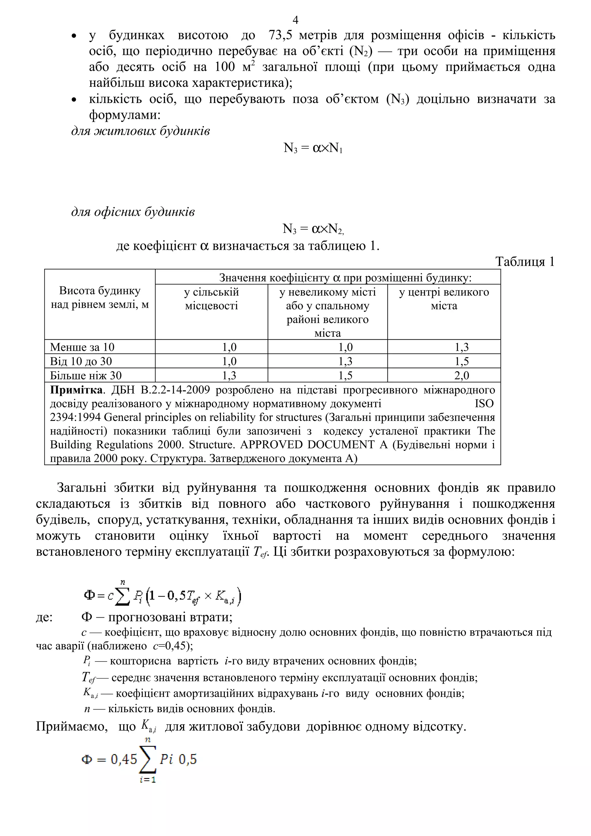 4
      •  у будинках висотою до 73,5 метрів для розміщення офісів - кількість
         осіб, що періодично перебуває на об’єкті (N2) — три особи на приміщення
         або десять осіб на 100 м2 загальної площі (при цьому приймається одна
         найбільш висока характеристика);
      • кількість осіб, що перебувають поза об’єктом (N3) доцільно визначати за
         формулами:
      для житлових будинків
                                       N3 = α×N1



      для офісних будинків
                                          N3 = α×N2,
               де коефіцієнт α визначається за таблицею 1.
                                                                                            Таблиця 1
                                    Значення коефіцієнту α при розміщенні будинку:
    Висота будинку          у сільській            у невеликому місті      у центрі великого
  над рівнем землі, м        місцевості              або у спальному             міста
                                                     районі великого
                                                           міста
  Менше за 10                        1,0                        1,0                   1,3
  Від 10 до 30                       1,0                        1,3                   1,5
  Більше ніж 30                      1,3                        1,5                   2,0
  Примітка. ДБН В.2.2-14-2009 розроблено на підставі прогресивного міжнародного
  досвіду реалізованого у міжнародному нормативному документі                             ISO
  2394:1994 General principles on reliability for structures (Загальні принципи забезпечення
  надійності) показники таблиці були запозичені з кодексу усталеної практики The
  Building Regulations 2000. Structure. APPROVED DOCUMENT А (Будівельні норми і
  правила 2000 року. Структура. Затвердженого документа А)

   Загальні збитки від руйнування та пошкодження основних фондів як правило
складаються із збитків від повного або часткового руйнування і пошкодження
будівель, споруд, устаткування, техніки, обладнання та інших видів основних фондів і
можуть становити оцінку їхньої вартості на момент середнього значення
встановленого терміну експлуатації Tef. Ці збитки розраховуються за формулою:



де:       Ф – прогнозовані втрати;
         с — коефіцієнт, що враховує відносну долю основних фондів, що повністю втрачаються під
час аварії (наближено с=0,45);
          Pi — кошторисна вартість і-го виду втрачених основних фондів;
         Tef — середнє значення встановленого терміну експлуатації основних фондів;
          K a,i — коефіцієнт амортизаційних відрахувань i-го виду основних фондів;
          n — кількість видів основних фондів.
Приймаємо, що Ka,i для житлової забудови дорівнює одному відсотку.
 