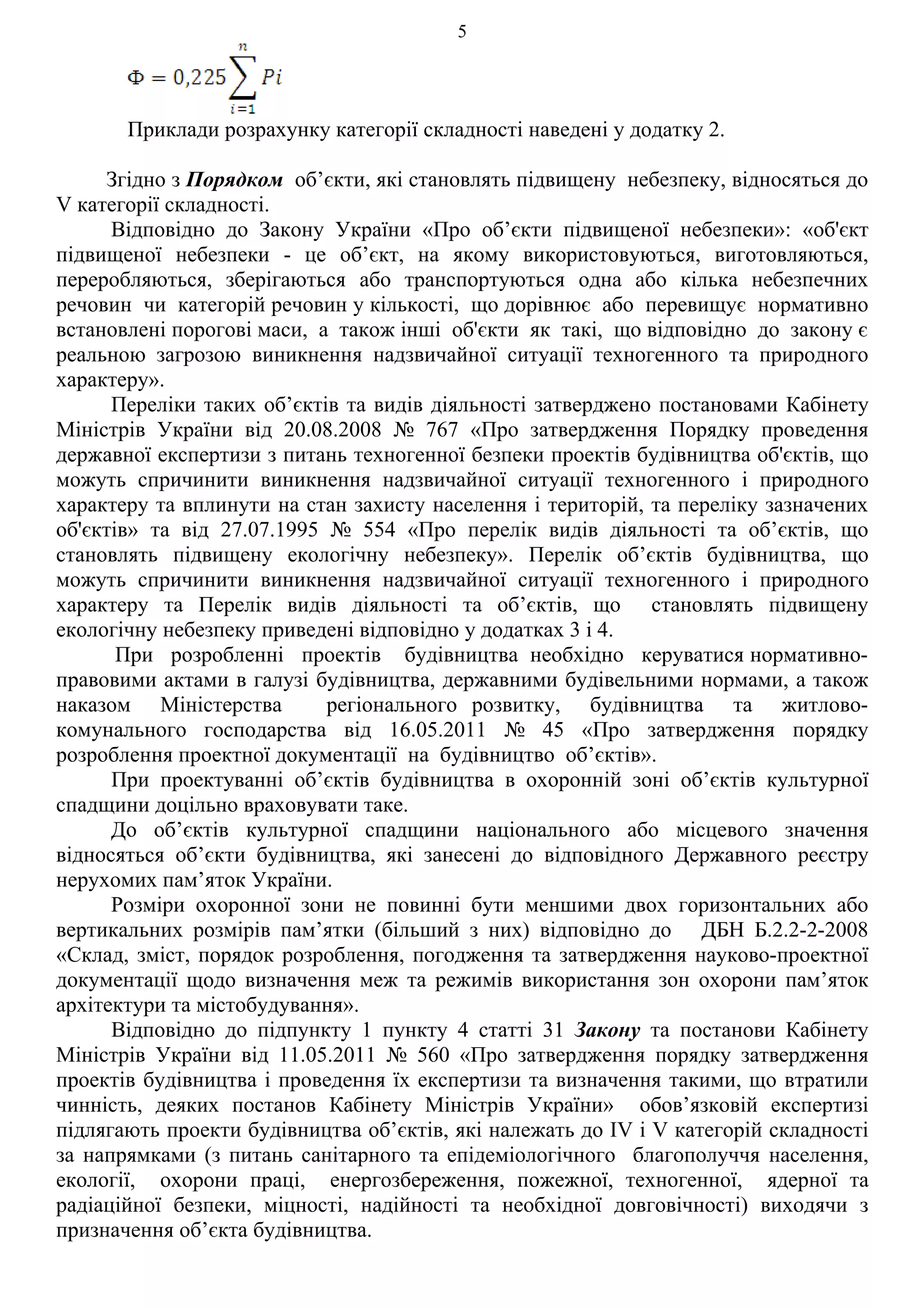 5




       Приклади розрахунку категорії складності наведені у додатку 2.

     Згідно з Порядком об’єкти, які становлять підвищену небезпеку, відносяться до
V категорії складності.
      Відповідно до Закону України «Про об’єкти підвищеної небезпеки»: «об'єкт
підвищеної небезпеки - це об’єкт, на якому використовуються, виготовляються,
переробляються, зберігаються або транспортуються одна або кілька небезпечних
речовин чи категорій речовин у кількості, що дорівнює або перевищує нормативно
встановлені порогові маси, а також інші об'єкти як такі, що відповідно до закону є
реальною загрозою виникнення надзвичайної ситуації техногенного та природного
характеру».
      Переліки таких об’єктів та видів діяльності затверджено постановами Кабінету
Міністрів України від 20.08.2008 № 767 «Про затвердження Порядку проведення
державної експертизи з питань техногенної безпеки проектів будівництва об'єктів, що
можуть спричинити виникнення надзвичайної ситуації техногенного і природного
характеру та вплинути на стан захисту населення і територій, та переліку зазначених
об'єктів» та від 27.07.1995 № 554 «Про перелік видів діяльності та об’єктів, що
становлять підвищену екологічну небезпеку». Перелік об’єктів будівництва, що
можуть спричинити виникнення надзвичайної ситуації техногенного і природного
характеру та Перелік видів діяльності та об’єктів, що становлять підвищену
екологічну небезпеку приведені відповідно у додатках 3 і 4.
       При розробленні проектів будівництва необхідно керуватися нормативно-
правовими актами в галузі будівництва, державними будівельними нормами, а також
наказом Міністерства        регіонального розвитку, будівництва та житлово-
комунального господарства від 16.05.2011 № 45 «Про затвердження порядку
розроблення проектної документації на будівництво об’єктів».
      При проектуванні об’єктів будівництва в охоронній зоні об’єктів культурної
спадщини доцільно враховувати таке.
      До об’єктів культурної спадщини національного або місцевого значення
відносяться об’єкти будівництва, які занесені до відповідного Державного реєстру
нерухомих пам’яток України.
      Розміри охоронної зони не повинні бути меншими двох горизонтальних або
вертикальних розмірів пам’ятки (більший з них) відповідно до ДБН Б.2.2-2-2008
«Склад, зміст, порядок розроблення, погодження та затвердження науково-проектної
документації щодо визначення меж та режимів використання зон охорони пам’яток
архітектури та містобудування».
      Відповідно до підпункту 1 пункту 4 статті 31 Закону та постанови Кабінету
Міністрів України від 11.05.2011 № 560 «Про затвердження порядку затвердження
проектів будівництва і проведення їх експертизи та визначення такими, що втратили
чинність, деяких постанов Кабінету Міністрів України» обов’язковій експертизі
підлягають проекти будівництва об’єктів, які належать до IV і V категорій складності
за напрямками (з питань санітарного та епідеміологічного благополуччя населення,
екології, охорони праці, енергозбереження, пожежної, техногенної, ядерної та
радіаційної безпеки, міцності, надійності та необхідної довговічності) виходячи з
призначення об’єкта будівництва.
 