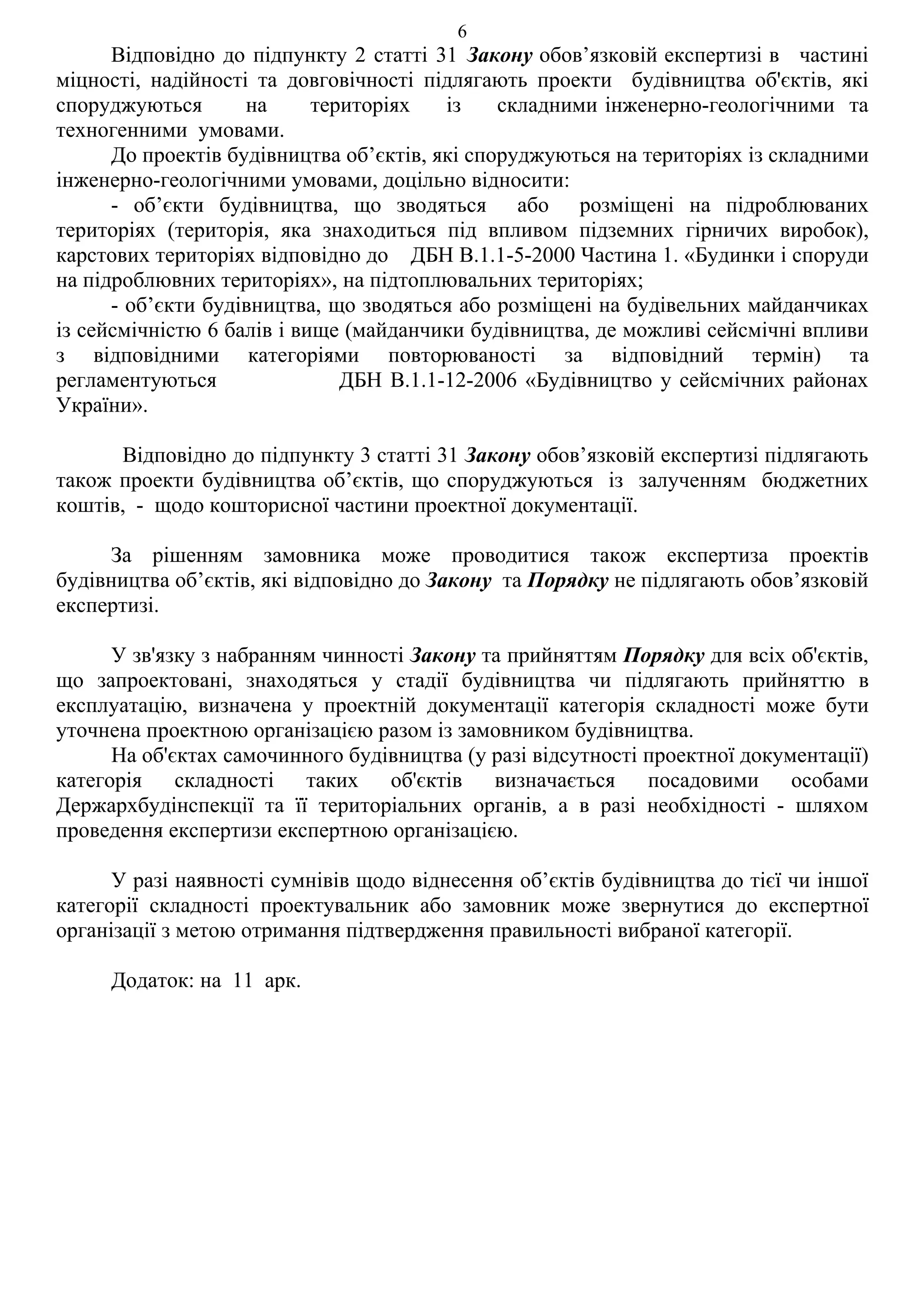6
      Відповідно до підпункту 2 статті 31 Закону обов’язковій експертизі в частині
міцності, надійності та довговічності підлягають проекти будівництва об'єктів, які
споруджуються       на      територіях   із    складними інженерно-геологічними та
техногенними умовами.
      До проектів будівництва об’єктів, які споруджуються на територіях із складними
інженерно-геологічними умовами, доцільно відносити:
      - об’єкти будівництва, що зводяться або розміщені на підроблюваних
територіях (територія, яка знаходиться під впливом підземних гірничих виробок),
карстових територіях відповідно до ДБН В.1.1-5-2000 Частина 1. «Будинки і споруди
на підроблювних територіях», на підтоплювальних територіях;
      - об’єкти будівництва, що зводяться або розміщені на будівельних майданчиках
із сейсмічністю 6 балів і вище (майданчики будівництва, де можливі сейсмічні впливи
з відповідними категоріями повторюваності за відповідний термін) та
регламентуються                ДБН В.1.1-12-2006 «Будівництво у сейсмічних районах
України».

      Відповідно до підпункту 3 статті 31 Закону обов’язковій експертизі підлягають
також проекти будівництва об’єктів, що споруджуються із залученням бюджетних
коштів, - щодо кошторисної частини проектної документації.

     За рішенням замовника може проводитися також експертиза проектів
будівництва об’єктів, які відповідно до Закону та Порядку не підлягають обов’язковій
експертизі.

      У зв'язку з набранням чинності Закону та прийняттям Порядку для всіх об'єктів,
що запроектовані, знаходяться у стадії будівництва чи підлягають прийняттю в
експлуатацію, визначена у проектній документації категорія складності може бути
уточнена проектною організацією разом із замовником будівництва.
      На об'єктах самочинного будівництва (у разі відсутності проектної документації)
категорія складності таких об'єктів визначається посадовими особами
Держархбудінспекції та її територіальних органів, а в разі необхідності - шляхом
проведення експертизи експертною організацією.

      У разі наявності сумнівів щодо віднесення об’єктів будівництва до тієї чи іншої
категорії складності проектувальник або замовник може звернутися до експертної
організації з метою отримання підтвердження правильності вибраної категорії.

     Додаток: на 11 арк.
 