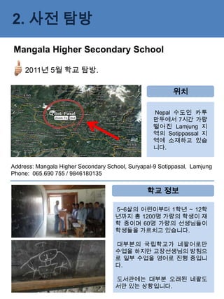2. 사전 탐방
Mangala Higher Secondary School

     2011년 5월 학교 탐방.

                                                          위치

                                                  Nepal 수도인 카투
                                                  만두에서 7시간 가량
                                                  떨어진 Lamjung 지
                                                  역의 Sotippassal 지
                                                  역에 소재하고 있습
                                                  니다.


Address: Mangala Higher Secondary School, Suryapal-9 Sotippasal, Lamjung
Phone: 065.690 755 / 9846180135


                                                학교 정보

                                     5~6살의 어린이부터 1학년 ~ 12학
                                     년까지 총 1200명 가량의 학생이 재
                                     학 중이며 60명 가량의 선생님들이
                                     학생들을 가르치고 있습니다.

                                     대부분의 국립학교가 네팔어로만
                                     수업을 하지만 교장선생님의 방침으
                                     로 일부 수업을 영어로 진행 중입니
                                     다.

                                     도서관에는 대부분 오래된 네팔도
                                     서만 있는 상황입니다.
 