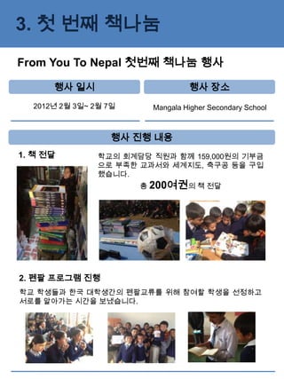 3. 첫 번째 책나눔
From You To Nepal 첫번째 책나눔 행사

      행사 일시                       행사 장소
  2012년 2월 3일~ 2월 7일     Mangala Higher Secondary School



                   행사 진행 내용
1. 책 전달         학교의 회계담당 직원과 함께 159,000원의 기부금
                으로 부족한 교과서와 세계지도, 축구공 등을 구입
                했습니다.
                       총 200여권의 책 전달




2. 펜팔 프로그램 진행
학교 학생들과 한국 대학생간의 펜팔교류를 위해 참여할 학생을 선정하고
서로를 알아가는 시간을 보냈습니다.
 