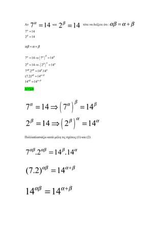 Αν   7α = 14            και
                              2 β = 14       τότε να δείξετε ότι :   αβ = α + β
7α = 14
2 β = 14


αβ = α + β


7α = 14 ⇒ ( 7α ) = 14 β
                    β



2 β = 14 ⇒ . ( 2 β ) = 14α
                    α



7αβ .2αβ = 14 β .14α
(7.2)αβ = 14α + β
14αβ = 14α + β

ΛΥΣΗ




7 = 14 ⇒ ( 7
     α                           α β
                                     )       = 14 β
2 = 14 ⇒ ( 2
     β                           β α
                                         )   = 14α
Πολλαπλασιάζω κατά μέλη τις σχέσεις (1) και (2)



7αβ .2αβ = 14β .14α

(7.2)αβ = 14α + β

         αβ                   α +β
14                  = 14
 