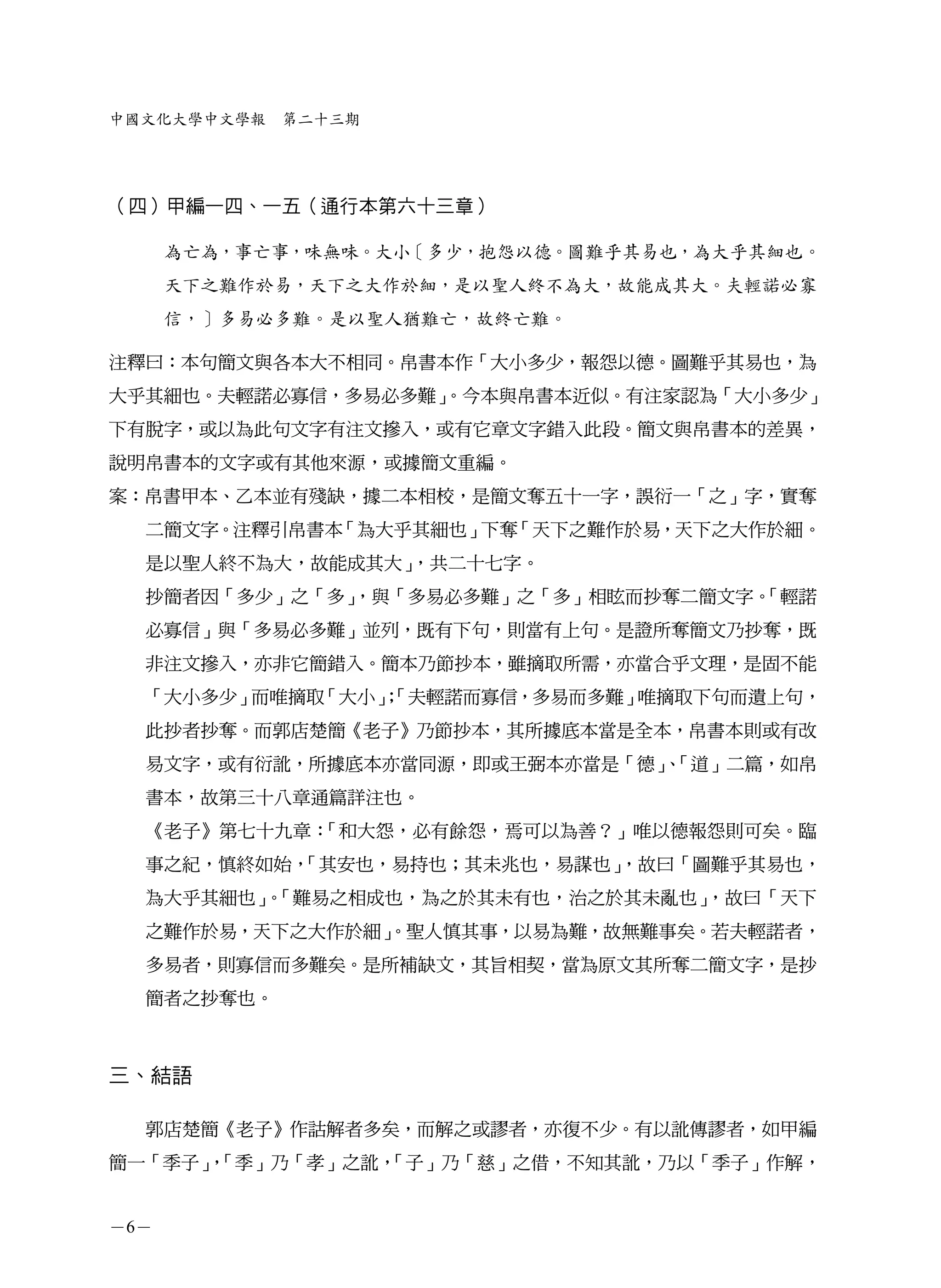 中國文化大學中文學報   第二十三期




（四）甲編一四、一五（通行本第六十三章）

      為亡為，事亡事，味無味。大小［多少，抱怨以德。圖難乎其易也，為大乎其細也。
      天下之難作於易，天下之大作於細，是以聖人終不為大，故能成其大。夫輕諾必寡
      信，］多易必多難。是以聖人猶難亡，故終亡難。

注釋曰：本句簡文與各本大不相同。帛書本作「大小多少，報怨以德。圖難乎其易也，為
大乎其細也。夫輕諾必寡信，多易必多難」
                  。今本與帛書本近似。有注家認為「大小多少」
下有脫字，或以為此句文字有注文摻入，或有它章文字錯入此段。簡文與帛書本的差異，
說明帛書本的文字或有其他來源，或據簡文重編。
案：帛書甲本、乙本並有殘缺，據二本相校，是簡文奪五十一字，誤衍一「之」字，實奪
  二簡文字。注釋引帛書本「為大乎其細也」下奪「天下之難作於易，天下之大作於細。
  是以聖人終不為大，故能成其大」，共二十七字。
  抄簡者因「多少」之「多」
             ，與「多易必多難」之「多」相眩而抄奪二簡文字。
                                   「輕諾
  必寡信」與「多易必多難」並列，既有下句，則當有上句。是證所奪簡文乃抄奪，既
  非注文摻入，亦非它簡錯入。簡本乃節抄本，雖摘取所需，亦當合乎文理，是固不能
  「大小多少」而唯摘取「大小」
               ；「夫輕諾而寡信，多易而多難」唯摘取下句而遺上句，
  此抄者抄奪。而郭店楚簡《老子》乃節抄本，其所據底本當是全本，帛書本則或有改
  易文字，或有衍訛，所據底本亦當同源，即或王弼本亦當是「德」「道」二篇，如帛
                              、
  書本，故第三十八章通篇詳注也。
  《老子》第七十九章：「和大怨，必有餘怨，焉可以為善？」唯以德報怨則可矣。臨
  事之紀，慎終如始，
          「其安也，易持也；其未兆也，易謀也」
                           ，故曰「圖難乎其易也，
  為大乎其細也」「難易之相成也，為之於其未有也，治之於其未亂也」
         。                      ，故曰「天下
  之難作於易，天下之大作於細」
               。聖人慎其事，以易為難，故無難事矣。若夫輕諾者，
  多易者，則寡信而多難矣。是所補缺文，其旨相契，當為原文其所奪二簡文字，是抄
  簡者之抄奪也。



三、結語

  郭店楚簡《老子》作詁解者多矣，而解之或謬者，亦復不少。有以訛傳謬者，如甲編
簡一「季子」「季」乃「孝」之訛，
     ，         「子」乃「慈」之借，不知其訛，乃以「季子」作解，


－6－
 